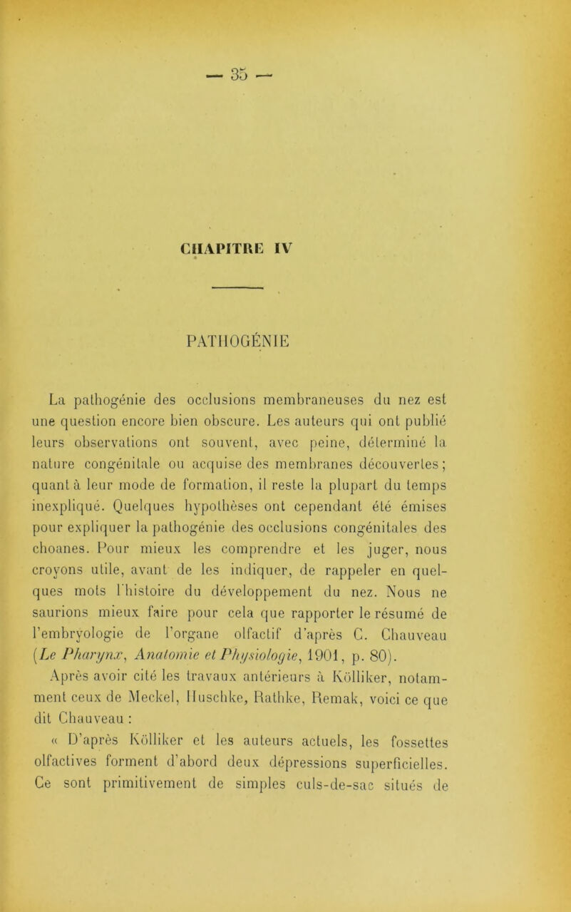 CHAPITRE IV PAïllOGENIE La pathogénie des occlusions membraneuses du nez est une question encore bien obscure. Les auteurs qui ont publié leurs observations ont souvent, avec peine, déterminé la nature congénitale ou acquise des membranes découvertes ; quanta leur mode de formation, il reste la plupart du temps inexpliqué. Quelques hypothèses ont cependant été émises pour expliquer la patbogénie des occlusions congénitales des cboanes. Pour mieux les comprendre et les juger, nous croyons utile, avant de les indiquer, de rappeler en quel- ques mots riiistoire du développement du nez. Nous ne saurions mieux faire pour cela que rapporter le résumé de l’embryologie de l’organe olfactif d’après C. Chauveau (Le Pharynx^ Analomie et Physiologie^ 1901, p. 80). .\près avoir cité les travaux antérieurs à Ivolliker, notam- ment ceux de Meckel, lluscbke, Rathke, Remak, voici ce que dit Chauveau : (( D’après Külliker et les auteurs actuels, les fossettes olfactives forment d’abord deux dépressions superficielles. Ce sont primitivement de simples culs-de-sac situés de