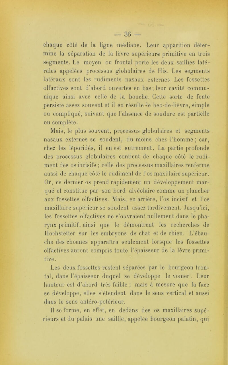 chaque coté de la ligne médiane. Leur apparition déter- mine la séparation de la lèvre supérieure primitive en trois segments. Le moyen ou frontal porte les deux saillies laté- rales appelées processus globulaires de llis. Les segments latéraux sont les rudiments nasaux externes. Les fossettes olfactives sont d’abord ouvertes en bas; leur cavité commu- nique ainsi avec celle de la bouche. Cette sorte de fente persiste assez souvent et il en résulte Je bec-de-lièvre, simple ou compliqué, suivant que l’absence de soudure est partielle ou complète. Mais, le plus souvent, processus globulaires et segments nasaux externes se soudent, du moins chez l’homme ; car, chez les léporidés, il en est autrement. La partie profonde des processus globulaires contient de chacjue côté le rudi- ment des os incisifs; celle des processus maxillaires renferme aussi de chaque côté le rudiment de l’os maxillaire supérieur. Or, ce dernier os prend rapidement un développement mar- qué et constitue par son bord alvéolaire comme un plancher aux fossettes olfactives. Mais, en arrière, l’os incisif et l’os maxillaire supérieur se soudent assez tardivement. Jusqu’ici, les fossettes olfactives ne s’ouvraient nullement dans le pha- rynx primitif, ainsi que le démontrent les recherches de llochstetter sur les embryons de chat et de chien. L’ébau- che des choanes apparaîtra seulement lorsque les fossettes olfactives auront compris toute l’épaisseur de la lèvre primi- tive. Les deux fossettes restent séparées par le bourgeon fron- tal, dans l’épaisseur duquel se développe le vomer. Leur hauteur est d’abord très faible ; mais à mesure que la face se développe, elles s’étendent dans le sens vertical et aussi dans le sens antéro-potérieur. 11 se forme, en effet, en dedans des os maxillaires supé- rieurs et du palais une saillie, appelée bourgeon palatin, qui