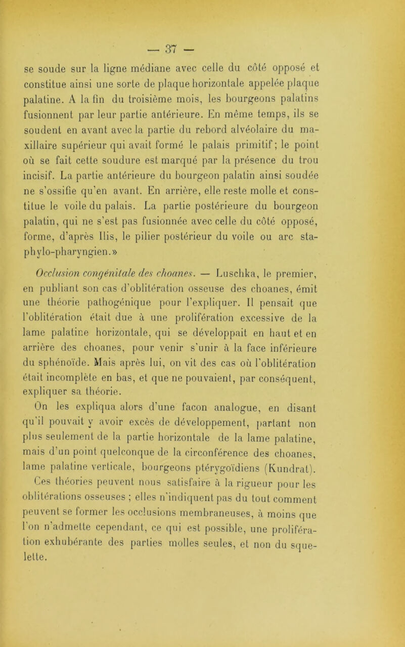 se soude sur la ligne médiane avec celle du côté opposé et constitue ainsi une sorte de plaque horizontale appelée plaque palatine. A la fin du troisième mois, les bourgeons palatins fusionnent par leur partie antérieure. En même temps, ils se soudent en avant avec la partie du rebord alvéolaire du ma- xillaire supérieur qui avait formé le palais primitif; le point où se fait celte soudure est marqué par la présence du trou incisif. La partie antérieure du bourgeon palatin ainsi soudée ne s’ossifie qu’en avant. En arrière, elle reste molle et cons- titue le voile du palais. La partie postérieure du bourgeon palatin, qui ne s’est pas fusionnée avec celle du côté opposé, forme, d’après Ilis, le pilier postérieur du voile ou arc sta- ph ylo-pharyngien. » Occlusion congénitale des choanes. — Luschka, le premier, en publiant son cas d’oblitération osseuse des choanes, émit une théorie pathogénique pour l’expliquer. Il pensait que l’oblitération était due à une prolifération excessive de la lame palatine horizontale, qui se développait en haut et en arrière des choanes, pour venir s’unir à la face inférieure du sphénoïde. Mais après lui, on vil des cas où l’oblitération était incomplète en bas, et que ne pouvaient, par conséquent, expliquer sa théorie. On les expliqua alors d’une façon analogue, en disant qu'il pouvait y avoir excès de développement, partant non plus seulement de la partie horizontale de la lame palatine, mais d’un point quelconque de la circonférence des choanes, lame palatine verticale, bourgeons plérygoïdiens (Kundral). Ces théories peuvent nous satisfaire à la rigueur pour les oblitérations osseuses ; elles n'indiquent pas du tout comment peuvent se former les occlusions membraneuses, à moins que l’on n’admette cependant, ce qui est possible, une proliféra- tion exhubérante des parties molles seules, et non du S(jue- lelle.