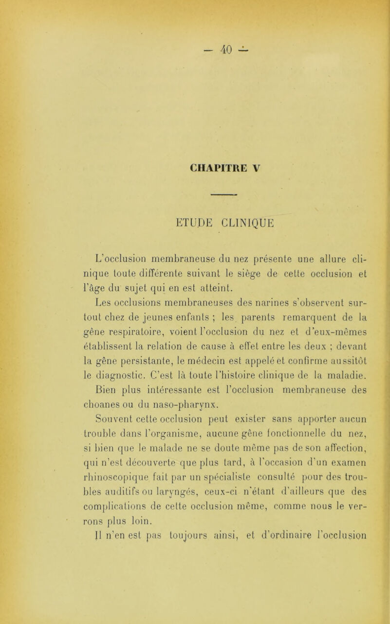 CHAPITRE V ETUDE CLINIQUE L’occlusion membraneuse du nez présente une allure cli- nique toute différente suivant le siège de cette occlusion et l’âge du sujet qui en est atteint. Les occlusions membraneuses des narines s’observent sur- tout chez de jeunes enfants ; les parents remarquent de la gêne respiratoire, voient l’occlusion du nez et d’eux-mêmes établissent la relation de cause à elTet entre les deux ; devant la gêne persistante, le médecin est appelé et confirme aussitôt le diagnostic. C’est là toute l’histoire clinique de la maladie. Bien plus intéressante est l’occlusion membraneuse des choanes ou du naso-pharynx. Souvent cette occlusion peut exister sans apporter aucun trouble dans l’organisme, aucune gêne fonctionnelle du nez, si bien que le malade ne se doute même pas de son affection, qui n’est découverte que plus tard, à l’occasion d’un examen rhinoscopique fait par un spécialiste consulté |)Our des trou- bles auditifs ou laryngés, ceux-ci n'étant d’ailleurs que des complications de celte occlusion même, comme nous le ver- rons plus loin. Il n’en est pas toujours ainsi, et d’ordinaire l’occlusion