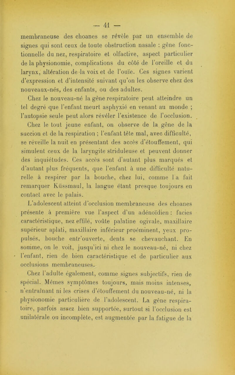 membraneuse des choanes se révèle par un ensemble de signes qui sont ceux de toute obstruction nasale ; gêne fonc- tionnelle du nez, respiratoire et olfactive, aspect particulier de la physionomie, complications du côté de l’oreille et du larynx, altération de-la voix et de l’ouïe. Ces signes varient d’expression et d’intensité suivant qu’on les observe chez des nouveaux-nés, des enfants, ou des adultes. Chez le nouveau-né la gène respiratoire peut atteindre un tel degré que l’enfant meurt asphyxié en venant au monde ; l’autopsie seule peut alors révéler l’existence de l’occlusion. Chez le tout jeune enfant, on observe de la gêne de la succion et de la respiration ; l’enfant tête mal, avec difficulté, se réveille la nuit en présentant des accès d’étouffement, qui simulent ceux de la laryngite striduleuse et peuvent donner des inquiétudes. Ces accès sont d’autant plus marqués et d’autant plus fréquents, que l’enfant à une difficulté natu- relle à respirer par la bouche, chez lui, comme la fait remarquer Kiissmaul, la langue étant presque toujours en contact avec le palais. L’adolescent atteint d’occlusion membraneuse des choanes présente à première vue l’aspect d’un adénoïdien : faciès caractéristique, nez effilé, voûte palatine ogivale, maxillaire supérieur aplati, maxillaire inférieur proéminent, yeux pro- pulsés, bouche entr’oLiverte, dents se chevauchant. En somme, on le voit, jusqu’ici ni chez le nouveau-né, ni chez ' l’enfant, rien de bien caractéristique et de particulier aux occlusions membraneuses. Chez l’adulte également, comme signes subjectifs, rien de spécial. Mômes symptômes toujours, mais moins intenses, n'entraînant ni les crises d’étouffement du nouveau-né, ni la physionomie particulière de l’adolescent. La gène respira- toire, parfois assez bien supportée, surtout si l’occlusion est unilatérale ou incomplète, est augmentée par la fatigue de la