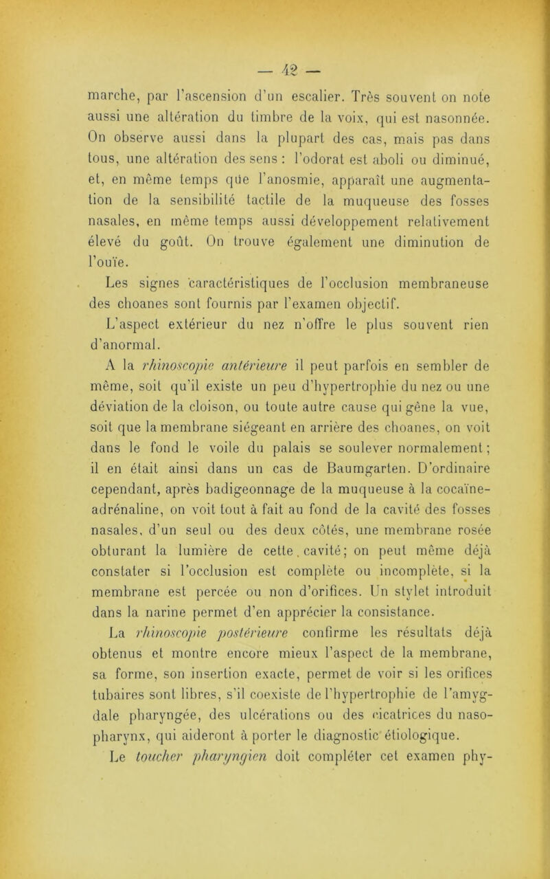 marche, par l’ascension d’un escalier. Très souvent on note aussi une altération du timbre de la voix, rpu est nasonnée. On observe aussi dans la plupart des cas, m.ais pas dans tous, une altération des sens : l’odorat est aboli ou diminué, et, en même temps qüe l’anosmie, apparaît une augmenta- tion de la sensibilité tactile de la muqueuse des fosses nasales, en même temps aussi développement relativement élevé du goût. On trouve également une diminution de l’ouïe. Les signes caractéristiques de l’occlusion membraneuse des clioanes sont fournis par l’examen objectif. L’aspect extérieur du nez n’offre le plus souvent rien d’anormal. A la rhmoscople antérieure il peut parfois en sembler de même, soit qu’il existe un peu d’hypertrophie du nez ou une déviation de la cloison, ou toute autre cause qui gêne la vue, soit que la membrane siégeant en arrière des choanes, on voit dans le fond le voile du palais se soulever normalement ; il en était ainsi dans un cas de Baumgarten. D’ordinaire cependant, après badigeonnage de la muqueuse à la cocaïne- adrénaline, on voit tout à fait au fond de la cavité des fosses nasales, d’un seul ou des deux côtés, une membrane rosée obturant la lumière de cette, cavité ; on peut même déjà constater si l’occlusion est complète ou incomplète, si la membrane est percée ou non d’orifices. Un stylet introduit dans la narine permet d’en apprécier la consistance. La rliinoscople postérieure confirme les résultats déjà obtenus et montre encore mieux l’aspect de la membrane, sa forme, son insertion exacte, permet de voir si les orifices tubaires sont libres, s’il coexiste de l’hypertrophie de l’amyg- dale pharyngée, des ulcérations ou des eicatrices du naso- pharynx, qui aideront à porter le diagnostic étiologique. Le toucher pharyngien doit compléter cet examen phy-