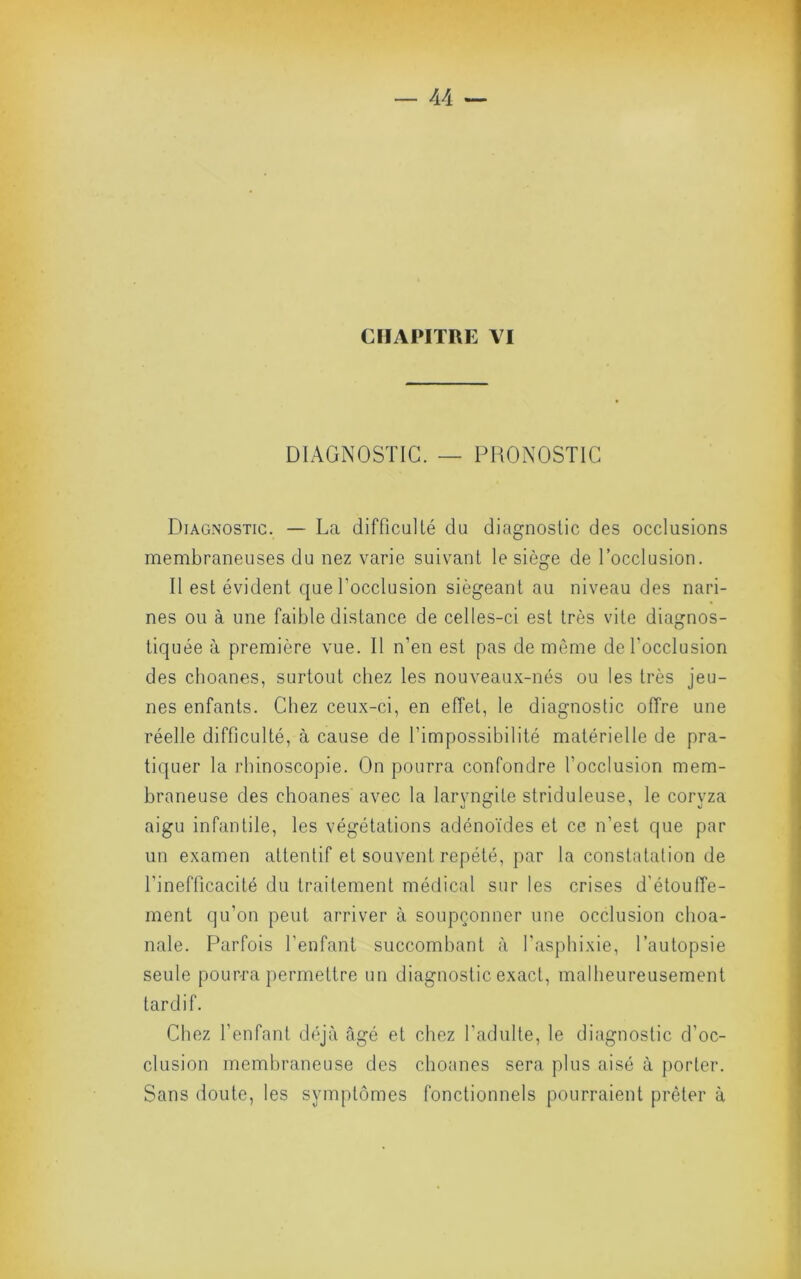 CHAPITRE \I DIAGNOSTIC. — PRONOSTIC Diagnostic. — La difficulté du diagnostic des occlusions membraneuses du nez varie suivant le siège de l’occlusion. Il est évident que Tocclusion siégeant au niveau des nari- nes ou à une faible distance de celles-ci est très vite diagnos- tiquée à première vue. Il n’en est pas de même de l’occlusion des clioanes, surtout chez les nouveaux-nés ou les très jeu- nes enfants. Chez ceux-ci, en effet, le diagnostic offre une réelle difficulté, à cause de l’impossibilité matérielle de pra- tiquer la rhinoscopie. On pourra confondre l’occlusion mem- braneuse des choanes avec la laryngite striduleuse, le coryza aigu infantile, les végétations adénoïdes et ce n’est que par un examen attentif et souvent répété, par la constatation de l’inefficacité du traitement médical sur les crises d’étouffe- ment qu’on peut arriver à soupçonner une occlusion choa- nale. Parfois l’enfant succombant à l'aspliixie, l’autopsie seule pourra permettre un diagnostic exact, malheureusement tardif. Chez l’enfant déjà âgé et chez l’adulte, le diagnostic d’oc- clusion membraneuse des choanes sera plus aisé à porter. Sans doute, les symptômes fonctionnels pourraient prêter à
