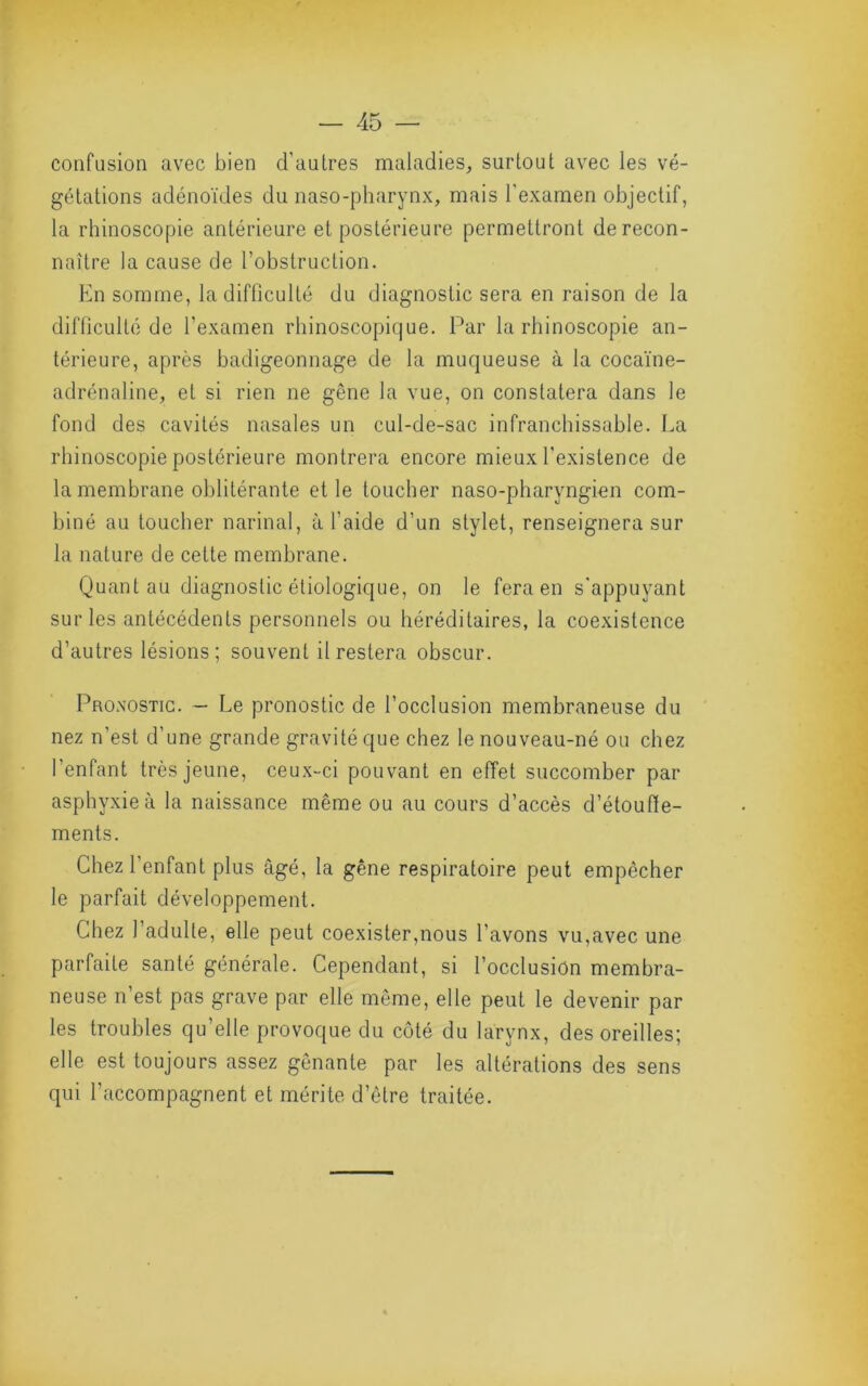 confusion avec bien d’autres maladies, surtout avec les vé- gétations adénoïdes du naso-pharynx, mais l'examen objectif, la rhinoscopie antérieure et postérieure permettront de recon- naître la cause de l’obstruction. En somme, la difficulté du diagnostic sera en raison de la difficulté de l’examen rhinoscopique. Par la rhinoscopie an- térieure, après badigeonnage de la muqueuse à la cocaïne- adrénaline, et si rien ne gêne la vue, on constatera dans le fond des cavités nasales un cul-de-sac infranchissable. La rhinoscopie postérieure montrera encore mieux l’existence de la membrane oblitérante elle toucher naso-pharyngien com- biné au toucher narinal, à l’aide d’un stylet, renseignera sur la nature de cette membrane. Quant au diagnostic étiologique, on le fera en s'appuyant sur les antécédents personnels ou héréditaires, la coexistence d’autres lésions; souvent il restera obscur. Proxostig. — Le pronostic de l’occlusion membraneuse du nez n’est d’une grande gravité que chez le nouveau-né ou chez l’enfant très jeune, ceux-ci pouvant en effet succomber par asphyxie à la naissance même ou au cours d’accès d’étoufte- ments. Chez l’enfant plus âgé, la gêne respiratoire peut empêcher le parfait développement. Chez l’adulte, elle peut coexister,nous l’avons vu,avec une parfaite santé générale. Cependant, si l’occlusiOn membra- neuse n est pas grave par elle môme, elle peut le devenir par les troubles qu’elle provoque du côté du larynx, des oreilles; elle est toujours assez gênante par les altérations des sens qui l’accompagnent et mérite d’être traitée.