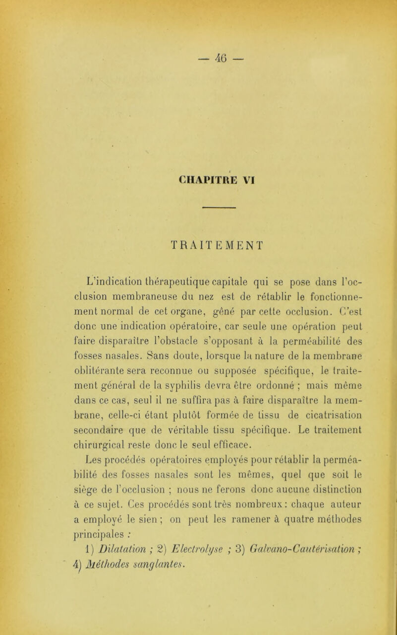 CHAPITRE VI TRAIT KMENT L’indication thérapeutique capitale qui se pose dans l’oc- clusion membraneuse du nez est de rétablir le fonctionne- ment normal de cet organe, gêné par cette occlusion. C’est donc une indication opératoire, car seule une opération peut faire disparaître l’obstacle s’opposant à la perméabilité des fosses nasales. Sans doute, lorsque la nature de la membrane oblitérante sera reconnue ou supposée spécifique, le traite- ment général de la syphilis devra être ordonné ; mais même dans ce cas, seul il ne suffira pas à faire disparaître la mem- brane, celle-ci étant plutôt formée de tissu de cicatrisation secondaire que de véritable tissu spécifique. Le traitement chirurgical reste donc le seul efOcace. Les procédés opératoires employés pour rétablir la perméa- bilité des fosses nasales sont les mêmes, quel que soit le siège de focclusion ; nous ne ferons donc aucune distinction à ce sujet. Ces procédés sont très nombreux; chaque auteur a employé le sien; on peut les ramener à, quatre méthodes principales ; 1) Dilatation ; 2) Electroli/se ; 3) Cralvano-Cautérisation ; 4) Méthodes sanglantes.