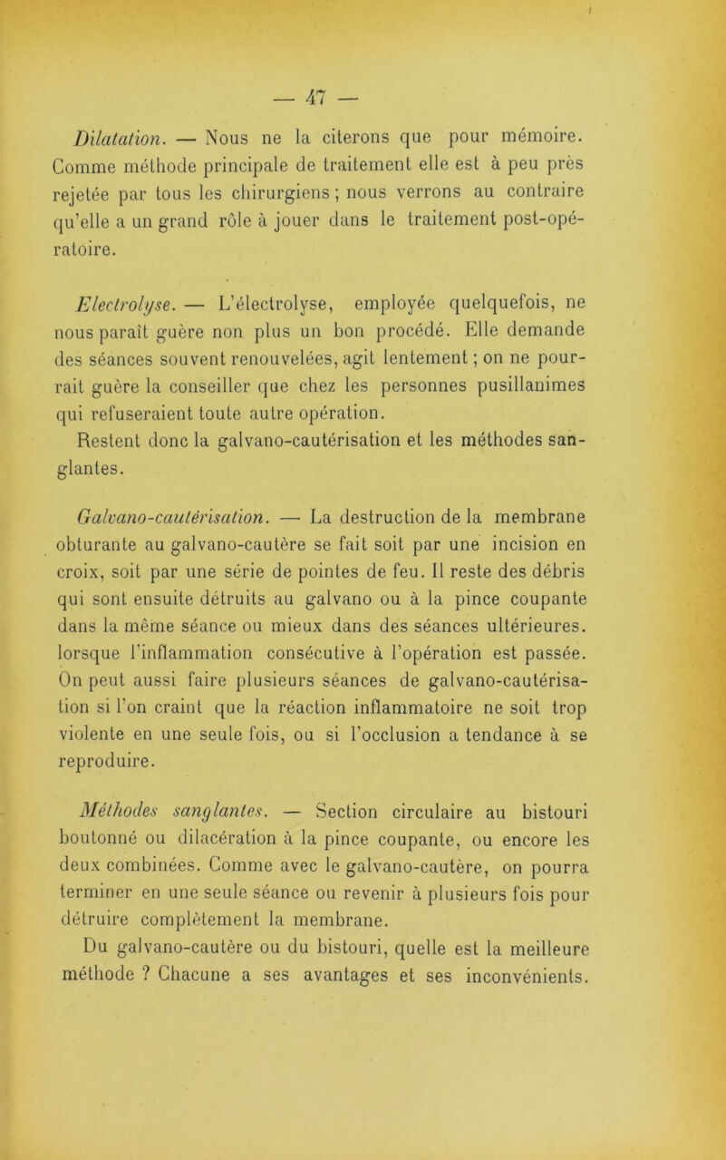 i — Al — Dilatation. — Nous ne la citerons que pour mémoire. Comme méthode principale de traitement elle est à peu près rejetée par tous les chirurgiens ; nous verrons au contraire qu’elle a un grand rôle à jouer dans le traitement post-opé- ratoire. Electrohjse. — L’électrolyse, employée quelquefois, ne nous paraît guère non plus un bon procédé. Elle demande ^ des séances souvent renouvelées, agit lentement ; on ne pour- ; rait guère la conseiller que chez les personnes pusillanimes ■ \ qui refuseraient toute autre opération. ^ Restent donc la galvano-cautérisation et les méthodes san- J glantes. \J Galvano-cautérisation. — La destruction de la membrane obturante au galvano-cautère se fait soit par une incision en . | croix, soit par une série de pointes de feu. 11 reste des débris 3 J» qui sont ensuite détruits au galvano ou à la pince coupante dans la même séance ou mieux dans des séances ultérieures, lorsque l’inflammation consécutive à l’opération est passée. On peut aussi faire plusieurs séances de galvano-cautérisa- tion si l’on craint que la réaction inflammatoire ne soit trop violente en une seule fois, ou si l’occlusion a tendance à se reproduire. i Méthodes sanglantes. — Section circulaire au bistouri boutonné ou dilacération à la pince coupante, ou encore les deux combinées. Comme avec le galvano-cautère, on pourra terminer en une seule séance ou revenir à plusieurs fois pour détruire complètement la membrane. Du galvano-cautère ou du bistouri, quelle est la meilleure méthode ? Chacune a ses avantages et ses inconvénients.