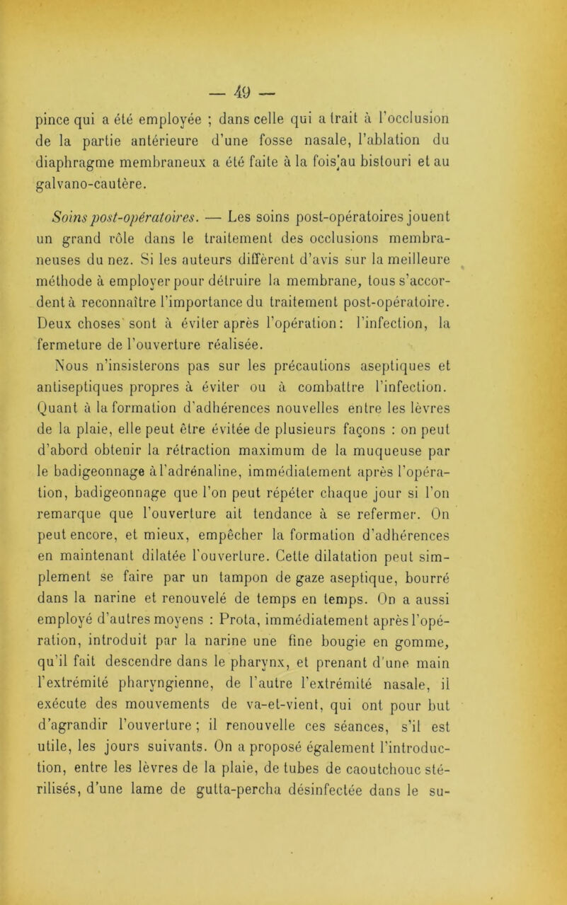 pince qui a été employée ; dans celle qui a trait à l’occlusion de la partie antérieure d’une fosse nasale, l’ablation du diaphragme membraneux a été faite à la fois]au bistouri et au galvano-cautère. Soins post-opératoires. — Les soins post-opératoires jouent un grand rôle dans le traitement des occlusions membra- neuses du nez. Si les auteurs diffèrent d’avis sur la meilleure méthode à employer pour détruire la membrane, tous s’accor- dent à reconnaître l’importance du traitement post-opératoire. Deux choses sont à éviter après l’opération: l’infection, la fermeture de l’ouverture réalisée. Nous n’insisterons pas sur les précautions aseptiques et antiseptiques propres à éviter ou à combattre l’infection. Quant à Information d’adhérences nouvelles entre les lèvres de la plaie, elle peut être évitée de plusieurs façons : on peut d’abord obtenir la rétraction maximum de la muqueuse par le badigeonnage à l'adrénaline, immédiatement après l’opéra- tion, badigeonnage que l’on peut répéter chaque jour si l’on remarque que l’ouverture ait tendance à se refermer. On peut encore, et mieux, empêcher la formation d’adhérences en maintenant dilatée l'ouverture. Cette dilatation peut sim- plement se faire par un tampon de gaze aseptique, bourré dans la narine et renouvelé de temps en temps. On a aussi employé d’autres moyens : Prota, immédiatement après l’opé- ration, introduit par la narine une fine bougie en gomme, qu’il fait descendre dans le pharynx, et prenant d’une main l’extrémité pharyngienne, de l’autre l’extrémité nasale, il exécute des mouvements de va-et-vient, qui ont pour but d’agrandir l’ouverture; il renouvelle ces séances, s’il est utile, les jours suivants. On a proposé également l’introduc- tion, entre les lèvres de la plaie, de tubes de caoutchouc sté- rilisés, d’une lame de gutta-percha désinfectée dans le su-