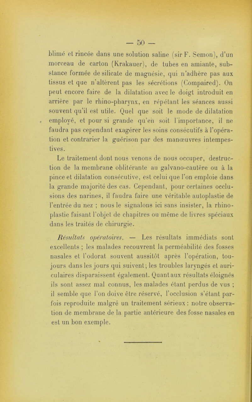 blimé et rincée dans une solution saline (sir F. Semon), d’un morceau de carton (Krakauer), de tubes en amiante, sub- stance formée de silicate de magnésie, qui n’adhère pas aux tissus et que n'altèrent pas les sécrétions (Compaired). On peut encore faire de la dilatation avec le doigt introduit en arrière par le rhino-pliarynx, en répétant les séances aussi souvent qu’il est utile. Quel que soit le mode de dilatation , employé, et pour si grande qu’eii soit l’importance, il ne faudra pas cependant exagérer les soins consécutifs à l’opéra- tion et contrarier la guérison par des manœuvres intempes- tives. Le traitement dont nous venons de nous occuper, destruc- tion de la membrane oblitérante au galvano-cautère ou à la pince et dilatation consécutive, est celui que l’on emploie dans la grande majorité des cas. Cependant, pour certaines occlu- sions des narines, il faudra faire une véritable autoplastie de l’entrée du nez ; nous le signalons ici sans insister, la rhino- plastie faisant l’objet de chapitres ou même de livres spéciaux dans les traités de chirurgie. Résultal.s opératoires. — Les résultats immédiats sont excellents ; les malades recouvrent la perméabilité des fosses nasales et l’odorat souvent aussitôt après l’opération, tou- jours dans les jours qui suivent; les troubles laryngés et auri- culaires disparaissent également. Quant aux résultats éloignés ils sont assez mal connus, les malades étant perdus de vus ; il semble que l’on doive être réservé, l’occlusion s’étant par- ibis reproduite malgré un traitement sérieux: notre observa- tion de membrane de la partie antérieure des fosse nasales en est un bon exemple.