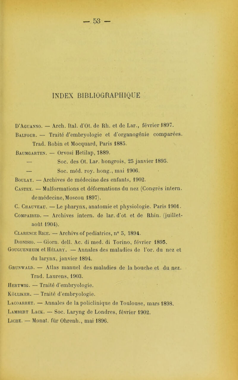 INDEX BIBLIOGRAPHIQUE D’Aguanno. — Arch. Ttal. d’Ot. de Rh. et de Lar., février J897. Balfour. — Traité d’embryologie et d’organogénie comparées. Trad. Robin et Mocquard, Paris 1885. Baumgarten. — Orvosi Hetilap, 1889. — Soc. des Ot. Lar. hongrois, 25 janvier 1895. — Soc. méd. roy. Long., mai 1906. Boulay. — ^Vrchives de médecine des enfants, 1902. Castex. — Malformations et déformations du nez (Congrès inlern. de médecine, Moscou 1897). C. Chauveau. —Le pharynx, anatomie et physiologie. Paris 1901. CoMPAiRED. — Archives intern. de lar. d'ot. et de Rliin. (juillet- août 1904). Clare.xce Rice. — Archivs of pediatrics, n° 5, 1894. Dionisio. —Giorn. dell. Ac. di med. di Torino, février 1895. Gouguenheim etHÉLARY. — Annales des maladies de l’or, du nez et du larynx, janvier 1894. Gru.xwald. — Atlas manuel des maladies de la bouche et du nez. Trad. Laurens, 1903. Hertwig. — Traité d’embryologie. Kôlliker. — Traité d’embryologie. Lacoarret. — Annales de la policlinique de Toulouse, mars 1898. Lambert Lack. — Soc. Laryng de Londres, février 1902. Liche. — Monat. fur Ohrenh., mai 1896.