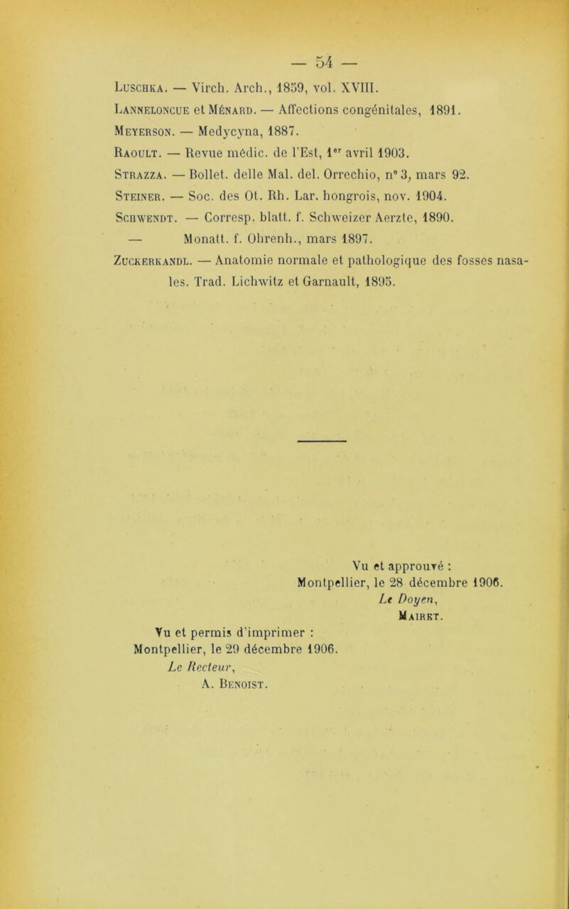 Luschka. — Virch. Arch., 1859, vol. XVIII. Lanneloncue et Ménard. — Alîeclions congénitales, 1891. Meyerson. — Medycyna, 1887. Raoult. — Revue médic. de l’Est, 1®' avril 1903. Strazza. — Bollet. delle Mal. del. Orrechio, n®3^ mars 92. Steiner. — Soc. des Ot. Rh. Lar. hongrois, nov. 1904. ScnwENDT. — Corresp. blatl. f. Sclnveizer Aerzte, 1890. — Monatt. f. ührenh., mars 1897. Zuckerkandl. — Anatomie normale et pathologique des fosses nasa- les. Trad. Lichwitz et Garnault, 1893. Vu et approuvé ; Montpellier, le 28 décembre 1906. Le Doyen^ Mairet. Vu et permis d’imprimer : Montpellier, le 29 décembre 1906. Le ltecteu)\ A. Benoist.