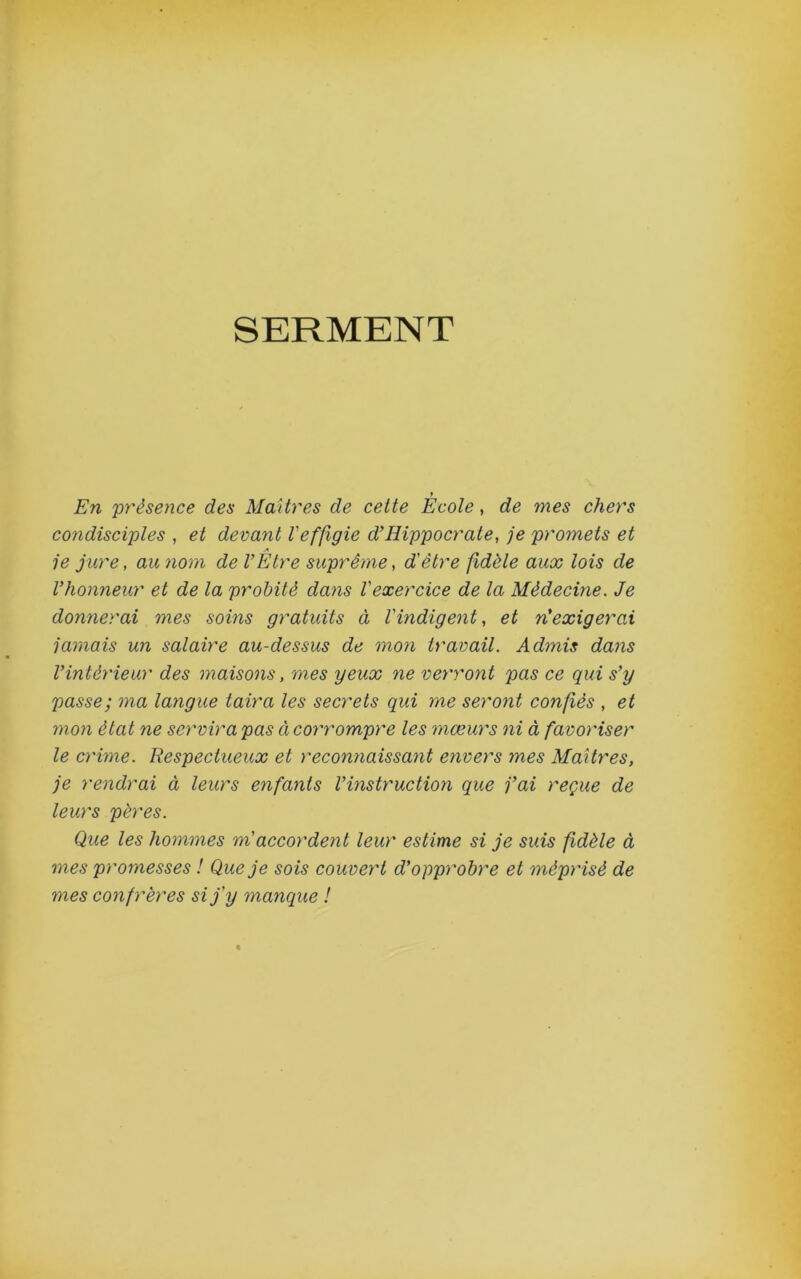 SERMENT t En présence des Maîtres de cette Ecole, de mes chers condisciples , et devant Veffigie d’Hippocrate, je promets et je jure, au nom de VEtre suprême, d'être fidèle aux lois de Vhonneur et de la probité dans l'exercice de la Médecine. Je donnerai mes soins gratuits à l'indigent, et n’exigerai jamais un salaire au-dessus de mon travail. Admis dans l’intérieur des maisons, mes yeux ne verront pas ce qui s’y passe; ma langue taira les secrets qui me seront confiés , et mon état ne sei'virapas àcoy'rompre les mœurs ni à favoriser le crime. Respectueux et reconnaissant envers mes Maîtres, je rendrai à leurs enfants l’instruction que fai reçue de leurs pères. Que les hommes m'accordent leur estime si je suis fidèle à mes promesses ! Que je sois couvert d’opprobre et méprisé de mes confrères si j'y manque !