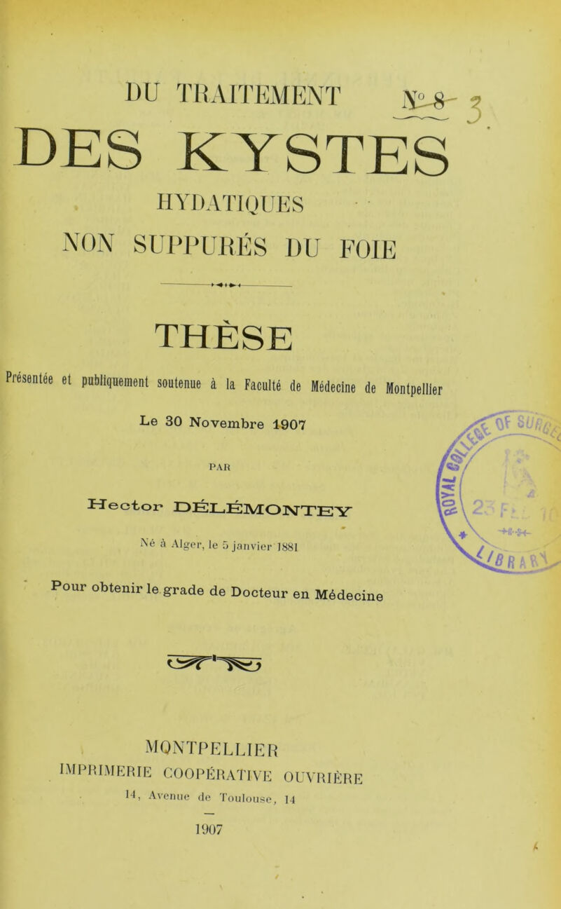 DU TDAITEMENÏ ^ DES KYSTES HYDATIQUES NON SUPUUHÉS DU FOIE THÈSE Présenlée et publiquement soutenue à la Faculté de Médecine de Montpellier Le 30 Novembre 1907 PAH ITector* IDÉLÉIVEON'TEY Né à Alger, le 5 janvier 1881 Pour obtenir le grade de Docteur en Médecine MONTPELLIER niPIU.MRRIE coopéhative ouvrière