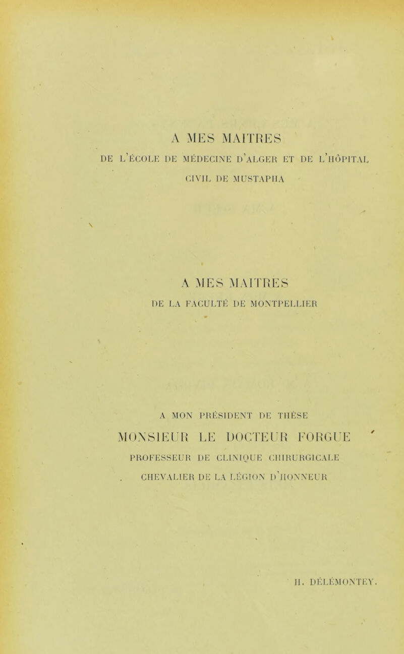 A MES MAITRES DE l’école de !\n'DECINE d’aLGER ET DE l’huIMTAI CI\TL DE MUSTAPHA A MES TRAITRES DE LA FACULTÉ DE MONTPELLIER A MON PRÉSIDENT DE THÈSE AIOXSIEER l.E DOCTEER EORTU'E ' PROFESSEUR DE CLINIOUE CHIRURGICALE CHEVALIER DE LA LÉIHO.N d’hoNNEUR H. DÉLÉMONTEV.