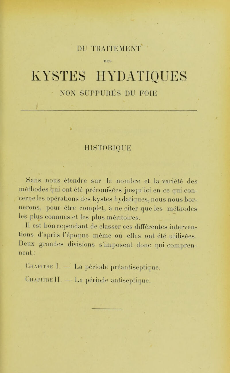 DU T RA ITEM U NT DICS KYSTES HYDATIOUES NON SUPPURES DU EOIE i IllSTORlOUE Sans nous étcndi’e sur le noinl)re el la variété des méthodes (jiii ont été préconisées jusqu’ici eu ce qui con- cerne les opéi'alions des kystes hydaticpies, nous nous bor- nerons, pour être eonq)lel, à ne citer (jue les inétiiodes les plus connues et les [)lus méritoires. 11 est 1)011 cependant de classer ces dilTéi'entcs interven- tions d aj)rès l’époque même où elles ont été utilisées. Deux fraudes divisions s’imposent donc qui compren- nent : (uiAPiTiu-: I. — l^a péi’iode iu*éantisepti(|ue. Chaimi'UiM 1. — La périodi' anlisiqitiijue.