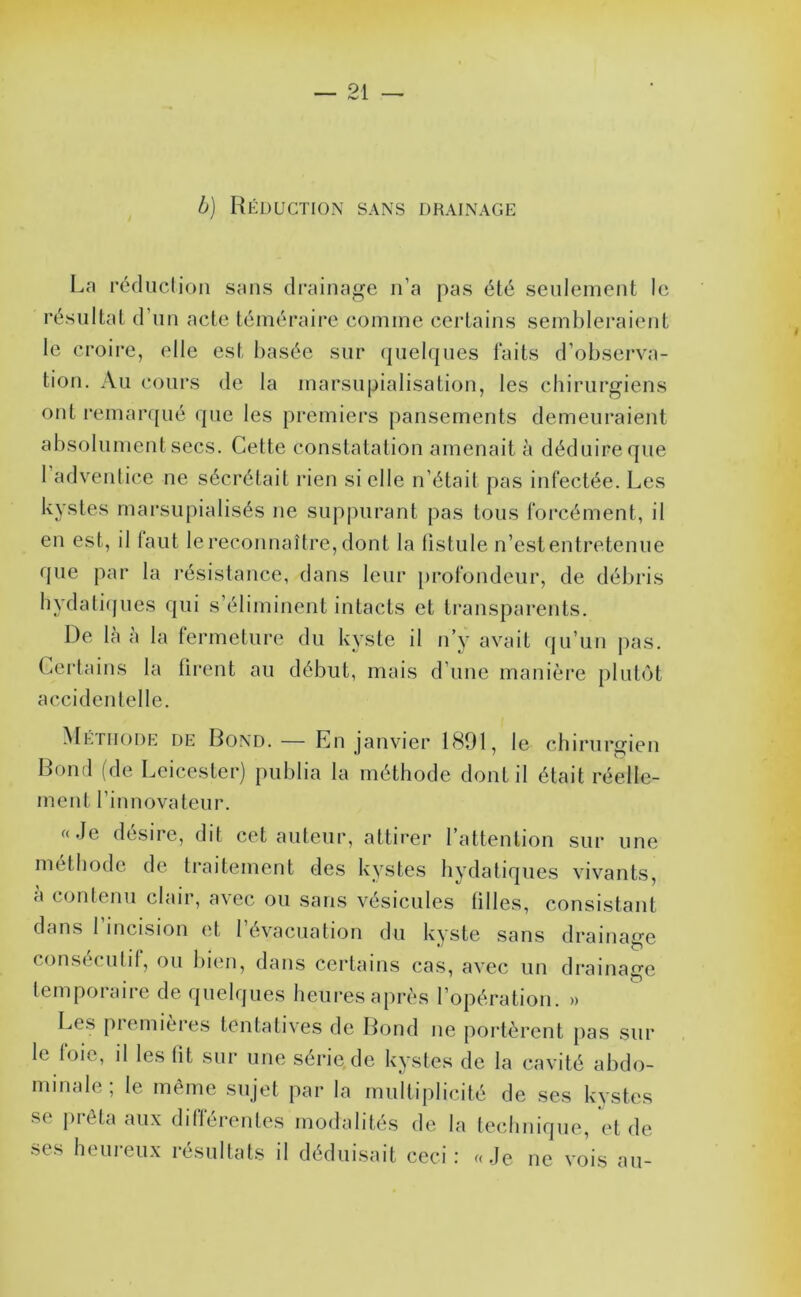 b) Réduction sans drainage La réfliiclion sans di'ainage n’a pas été seulement le résultat d’un acte téméraire comme certains sembleraient le croire, elle est liasée sur (|uelfjues faits d’obsei*va- tiou. Au cours de la marsupialisation, les chirurgiens ont remar([ué rpie les premiers pansements demeuraient absolument secs. Cette constatation amenait à déduire que 1 adventice ne sécrétait rien si elle n’était pas infectée. Les kystes marsupialisés ne suppurant pas tous foi'cément, il en est, il laut le reconnaître, dont la tistule n’est entretenue que par la l’ésistauce, dans leur [irofondeur, de débris bydatiques qui s’éliminent intacts et transparents. De la a la fermeture du kyste il n’y avait (ju’un pas. Certains la tirent au début, mais d’une manière plutôt acciden telle. Mépiiode de Bond. — En janvier 1801, le cliirurgien Bond (de Leicester) publia la méthode dont il était réelle- ment l’innovateur. «Je désire, dit cet auteur, attirer rattention sur une méthode de traitement des kystes hydatiques vivants, a contenu clair, avec ou sans vésicules filles, consistant dans 1 incision et 1 évacuation du kyste sans drainage consecutif, ou bien, dans certains cas, avec un drainage temporaire de quelques heures après l’opération. » Les premières tentatives de Bond ne portèrent pas sur le foie, il les fit sur une série de kystes de la cavité abdo- minale ; le même sujet par la multiplicité de ses kystes •se ju-êta aux différentes modalités de la lechnique, et de ses heuieu.x résultats il déduisait ceci : «Je ne vois au-