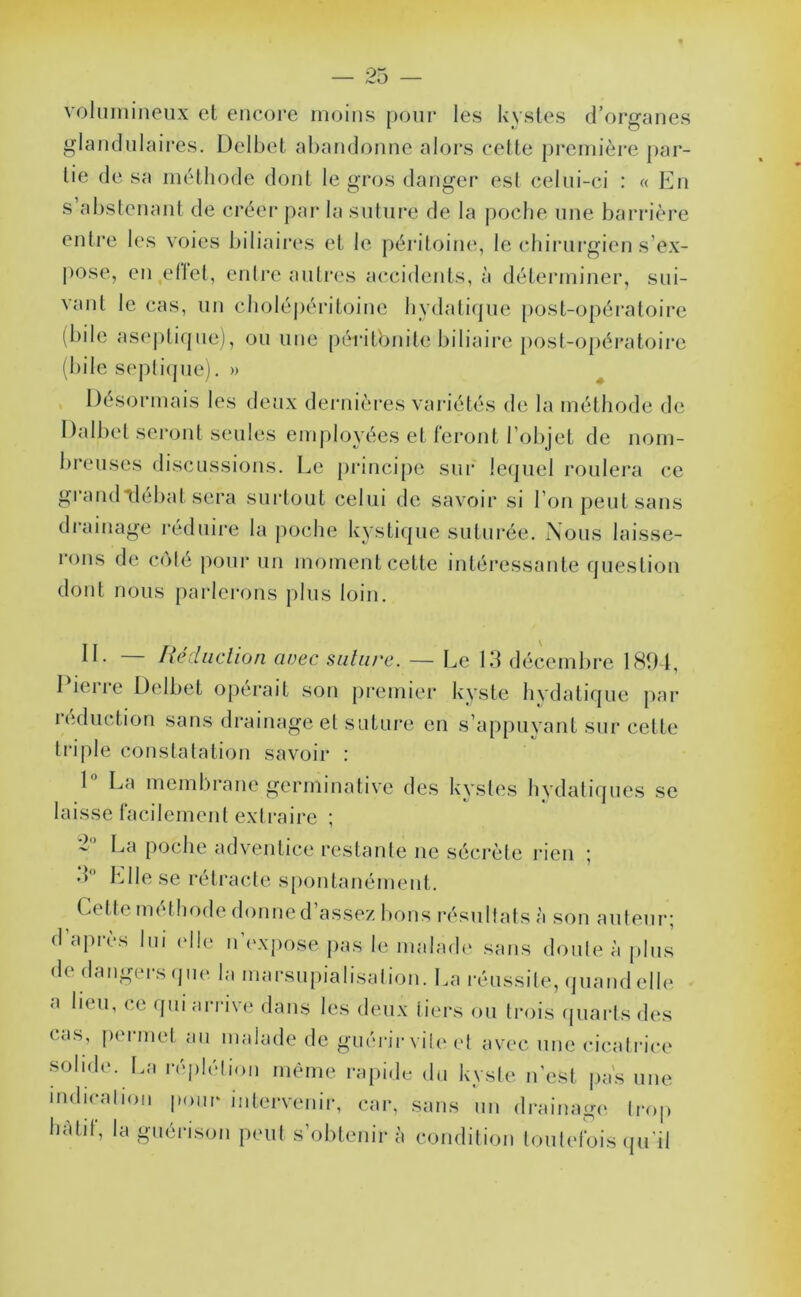 volumineux et encore imjins pour les kystes d’organes glandulaires. Delbet abandonne alors celte j)i‘cniièi*e par- tie de sa méthode dont le gros danger est celui-ci : « En s abstenant de créer par la suture de la poche une barrière entre tes voies biliaires et le péritoine, le cbirurgien s’ex- pose, en eltel, erdi’e anli'cs accidents, à déteianiner, sui- \anl le cas, un cholé|)éiMtoine hydati(jue post-opératoire (bile ase|)li(|ue), ou mie péritonite biliaire posl-opératoii’e (bile S('pli(jue), » ^ Désormais les deux dernières variétés de la méthode de Dalbet seront seules employées et l'cront l’objet de nom- breuses discussions. Le pi’inci[)e sur lequel roulera ce gi’audtlébat sera surtout celui de savoir si l’on peut sans drainage i-éduire la |ioche kystique suturée. Nous laisse- rons de cote pour un moment cette intéressante question dont nous parlerons plus loin. II. — fiédiidion avec salure. — Le 13 décembre ISfM, I iei re Delbet opérait son premiei* kyste hvdatique par rciduction sans drainageel suture en s’appuyant sur cette ti‘i|ile constatation savoir : 1 La membrane germinative des kystes hydatiques se laisse lacilemenl extraire ; ^ La poche advamtice restante ne sécrète rien ■ •L Elle se rétracte spontanément. Celte méthode donne d’assez bons résullats à son anieur; d’ajirès lui elle u’i'xpose pas le malade sans doule à plus de dangers (jii(‘ la marsupialisaliou. La réussile, (jiiand elle a lieu, ce (pu ari'ive dans les deux tiers ou trois (piai'ts des cas, permet au malade de guérirvileel avec une cicatrice solide. La réplétion même rapide du kyste u’est jias une 'ndicaliou pour intervenir, car, sans un drainage trop hâtif, la guérison peut s’obtenir à condition toutefois (pi'il