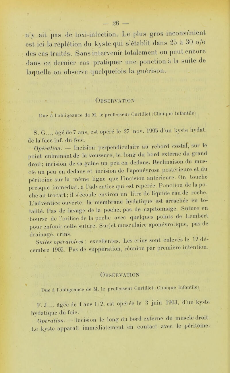 n'y ail pas de loxi-inleclion. Le plus gros inconvénient est ici la réplétion du kyste «pii s’établit dans 2o a dO o/o des cas traités. Sans intervenii' totalement on pentencoie dans ce dernier cas [>i‘ati(pier une |)onction a la suite de laqiudle on ol)serve (juel(|uelois la guéi’ison. • Observation Duc î l'ul)lige;uicc de M. le professeur Curlillct ;('.liiii(iuc Infantile) S. (1..., Ai;é(lc7 ans, est opéré le *27 nov. 1605 d’un kyslc liydaL de la l’ace iid‘. du l’oie. Opération. — Incision perpendiculaire au rehord costal, sur le point cuiminanUle la voussure, le long du bord exierne du grand droit; incision de sa gaine un peu en dedans. Heclinaison du mus- cle un peu en dedans et incision de l’aponévrose postérieure et du péritoine sur la mémo ligne que l’incision antérieure. On touche presque immédiat, à l’advenlice (pii est repérée. Ponction de la po- che au trocart ; il s’écoule environ un litre de liquide eau de roche. L’advenlice ouverte, la membrane hydalique est arrachée en to- talité. Pas de lavage de la poche, pas de capitonnage. Suture en bourse de l’orifice de la poche avec quehpu^s points de Lembert pour enl’ouir cette suture. Surjet musculaire aiionevro.iipie, pas de drainag(‘, crins. Suites opératoires : excellentes. Les crins sont enleves le 13 dé- cembre 1905. Pas de siqipuration, réunion par première intention. Observation Duc à l oljligcaiice de M. le professeur Curlillet T’.liiii'iue Infaiilüe) F. .1..., Agée de 4 ans I '2, est opérée le 3 juin 1903, d’un kyste hydalique du l’oie. Opération.— Incision le long du bord externe du muscledroit. Le kvste apparaît iminédialeinent en conlact avec le péritoine.