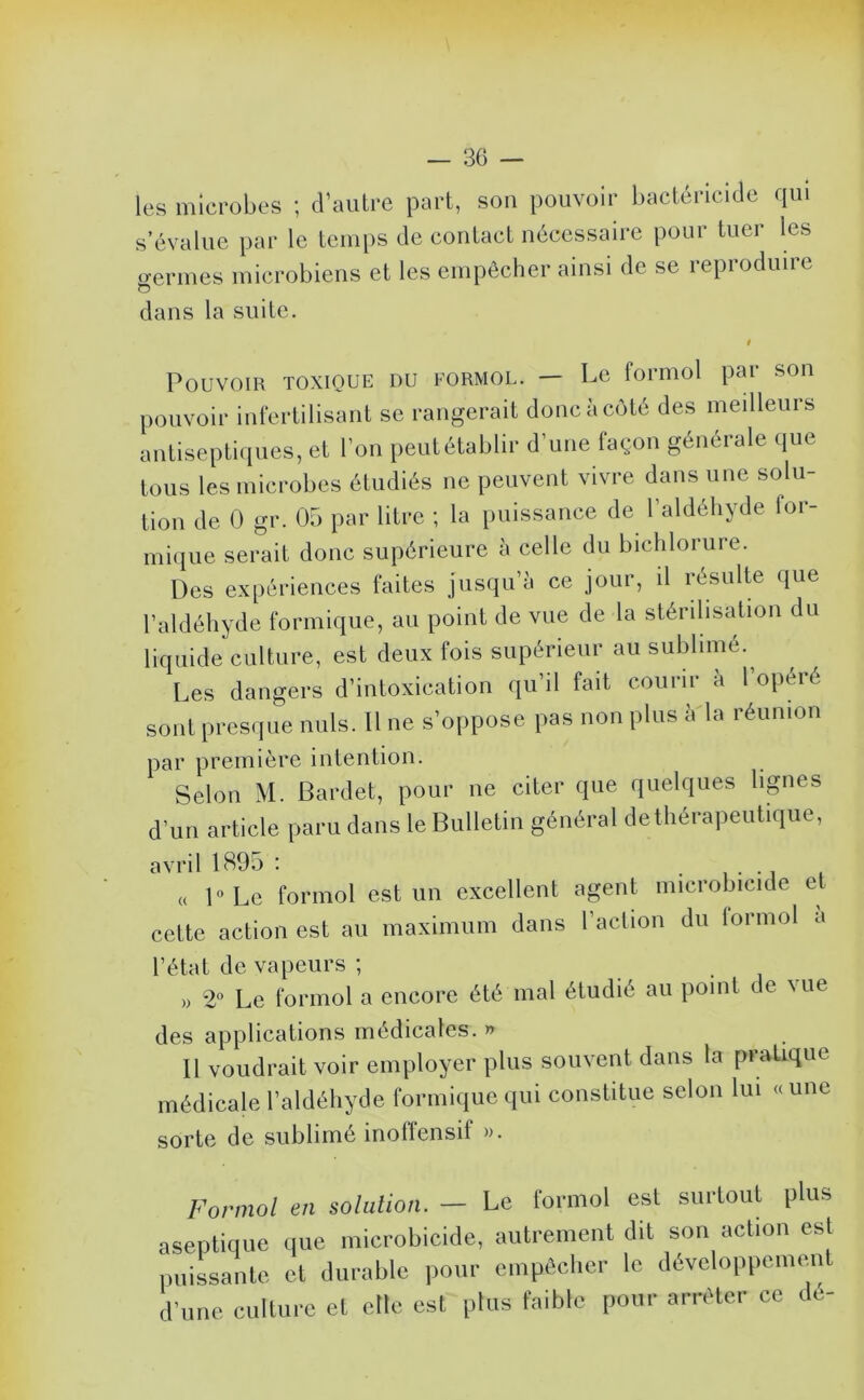 les microbes ; d’autre part, son pouvoir bactéricide qui s’évalue par le temps de contact nécessaire pour tuer les o-ermes microbiens et les empêcher ainsi de se reproduire dans la suite. Pouvoir toxique du formol. — Le formol par son pouvoir infertilisant se rangerait donc à côté des meilleurs antiseptiques, et l’on peutétablir d’une façon générale que tous les microbes étudiés ne peuvent vivre dans une solu- tion de 0 gr. 05 par litre ; la puissance de l’aldéhyde for- mique serait donc supérieure à celle du bichlorure. Des expériences faites jusqu’à ce jour, il résulte que l’aldéhyde formique, au point de vue de la stérilisation du liquide culture, est deux fois supérieur au sublime.^ Les dangers d’intoxication qu’il fait courir à l’opéré sont presque nuis. Il ne s’oppose pas non plus à la réunion par première intention. Selon M. Bardet, pour ne citer que qnekiues lignes d’un article paru dans le Bulletin général dethérapeutique, avril 1895 ; • i i ^ (( l°Le formol est un excellent agent microbicide et cette action est au maximum dans l’action du iormol a l’état de vapeurs ; . . , , » 2“ Le formol a encore été mal étudié au point de \ue des applications médicales. » Il voudrait voir employer plus souvent dans la pratique médicale l’aldéhyde formique qui constitue selon lui « une sorte de sublimé inoffensif ». Formol en solulion. — Le formol est surtout plus aseptique <iue microbicide, autrement dit son acbon est puissante et durable pour empêcher le développcnuuU d’une culture et elle est plus faible pour arrêter ce de-