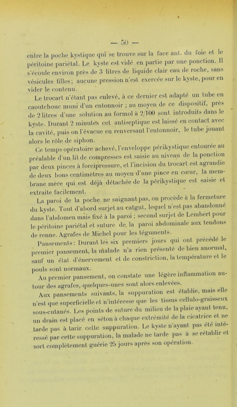 I! « — 5ü — entre la poche kystique qui se trouve sur la lace ant. du loie et le péritoine pariétal. Le kyste est vidé en partie par une ponclion. Il s’écoule environ près de 3 litres de liquide clair eau de roche, sans vésicules lilles; aucune pression n’est exercée sur le kyste, pour en vider le contenu. Le trocart n’étant pas enlevé, à ce dernier est adapté un tube en caoutchouc muni d’un entonnoir ; au moyen de ce dispositif, près de 2 litres d’une solution au formol à 2/100 ^ont introduits dans le kyste. Durant 2 minutes cet antiseptique est laissé en contact a^ec la cavité, puis on l’évacue en renver.sant l’entonnoir, le tube jouant alors le rôle de siphon. Ce temps opératoire achevé, l’enveloppe périkystique entouree au préalable d’un lit de compresses est saisie au niveau de la ponction par deux pinces à forcipressure, et l’incision du trocart est agrandie de deux bons centimètres au moyen d’une pince en cœur, la mem- brane mère qui est déjà détachée de la périkystique est saisie et extraite facilement. La paroi de la poche ne saignant pas, on procède à la fermeture du kyste. Tout d’abord surjet au catgut, lequel n’est pas abandonné dans l’abdomen mais fixé à la paroi ; second surjet de Lembert poul- ie péritoine pariétal et suture de la paroi abdominale aux tendons de renne. Agrafes de Michel pour les tégumenls. Pansements; Durant les six premiers jours qui ont ju-écedé le pi-emier pansement, la malade n’a rien présenté de bien anormal, sauf un état d’énervement et de constriclion, la température et le pouls sont normaux. Au premier pansement, on constate une légère infiammalion au- tour des agrafes, quelques-unes sont alors enlevées. Aux pansements suivants, la suppuration est établie, mais e e n’est que superficielle et n’intéresse que les tissus cellulo-graisseux sous-cutanés. Les points de suture du milieu de la plaie ayant tenu, un drain est placé en séton à chaque extrémité de la cicatrice et ne tarde pas à tarir cette suppuration. Le kyste n’ayant pas été inté- ressé par cette suppuration, la malade ne tarde pas à se rétablir e sort complètement guérie 25 jours après son opération.
