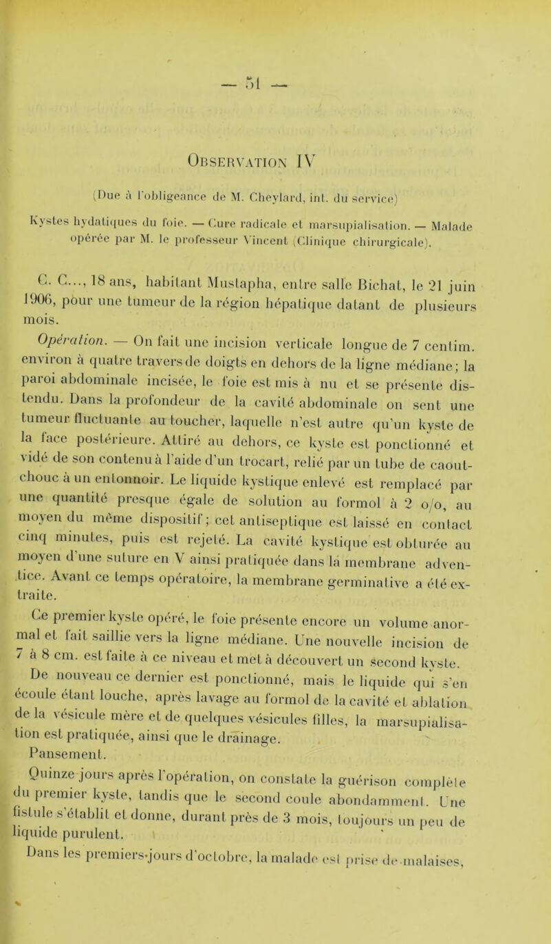 ,l)ue à l'obligennco Je M. Clieylard, inl. du service) Kystes liydali(iues du foie. — Cure radicale et inarsupialisalioii. — Malade opérée pai‘ M. le pi'oles.seur \ inceiil (Cliniijue chirurg'icale). L. C..., 18 ans, habilanl Muslaplia, enlre salle Bichal, le 21 juin l'JOI), pour une Innicnr de la région hépalicpie dalanl de plusieurs mois. Opération. On lait une incision verticale longue de 7 cenlini. environ a cpiatre travers de doigts en dehors de la ligne médiane; la paroi abdominale incisée, le foie est mis à nu et se présente dis- tendu. Dans la prolondcur de la cavité abdominale on sent une tumeur fluctuanle au toucher, laquelle n’est autre qu’un kyste de la lace postérieure. Attiré au dehors, ce kyste est ponctionné et Aidé de son contenu à l’aide d’un trocart, relié par un tube de caout- chouc à un entonnoir. Le liquide kystiijue enlevé est remplacé par une quantité presque égale de solution au formol à 2 o/o, au moyen du même dispositif ; cet antiseptiijue est laissé en contact cinq minutes, puis est rejeté. La cavité kystique est obturée au moyen d’nne sntnre en V ainsi pratiquée dans la membrane adven- tice. Avant ce temps opératoire, la membrane germinative a été ex- traite. Ce piemier kyste opéré, le loie présente encore un volume anor- mal et lait saillie vers la ligne médiane. Une nouvelle incision de 7 a 8 cm. est faite à ce niveau et met à découvert un second kyste. De nouveau ce dernier est ponctionné, mais le liquide iju'i s’en écoule étant louche, après lavage au formol de la cavité et ablation delà vésicule mère et de quelques vésicules filles, la marsupialisa- tion est pratiijuee, ainsi que le drainage. Pan.sement. Omnze jours après l'opération, on constate la guéri.son complète du ju-emier kyste, tandis que le .second coule abondammenl. Lue hstule s’établit et donne, durant près de 3 mois, toujours un i.eu de liquide purulent. Dans les premiers.jours d’octobre, la malade est prise d.- inalai.^es,