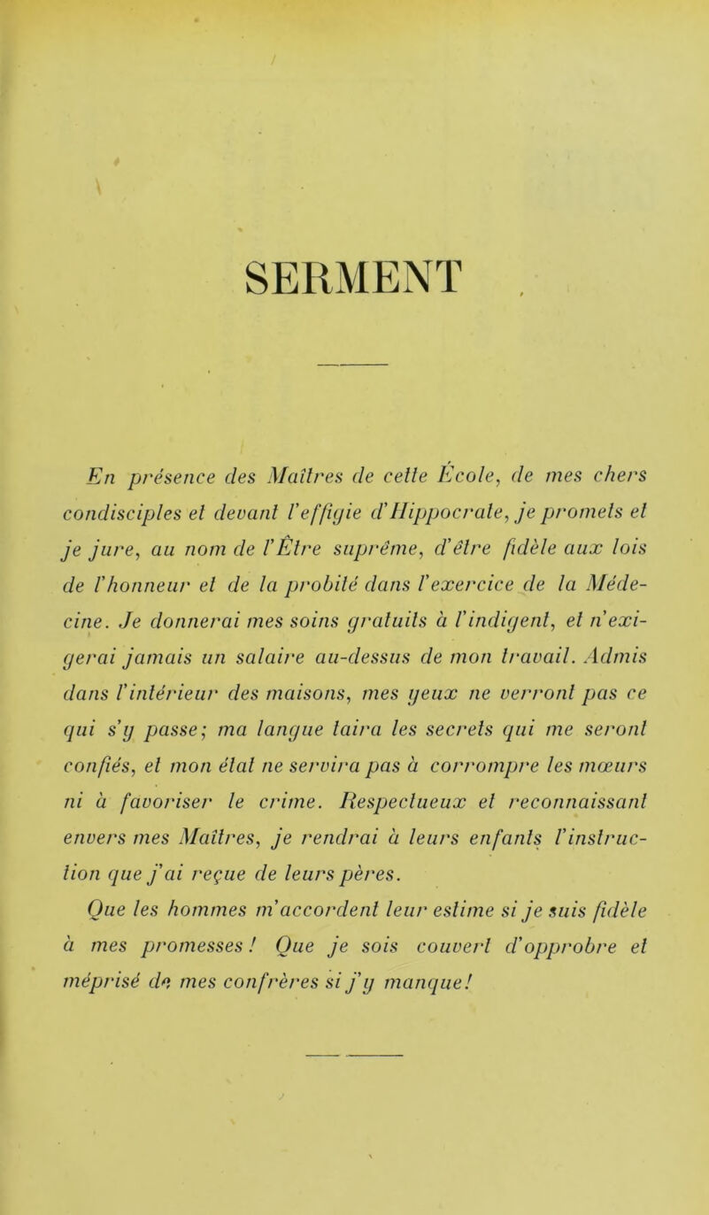 SERMENT En présence des Maîtres de celle Ecole, de mes chers condisciples el devant l'effiyie d'Hippocrate, je promets et je jure, au nom de VÊtre suprême, d'être fidèle aux lois de rhonneur el de la prohilé dans l'exercice de la Méde- cine. Je donnerai mes soins graluils à l’indigenl, et n'exi- gerai jamais un salaire au-dessus de mon Iravail. Admis dans r intérieur des maisons, mes yeux ne verront pas ce qui s'y passe; ma langue taira les secrets qui me seront confiés, el mon élal ne servira pas à corrompre les mœurs ni à favoriser le crime. liespeclueux el reconnaissant envers mes Maîtres, je rendrai à leurs enfants l'inslruc- lion que j'ai reçue de leurs pères. Que les hommes m'accordent leur estime si je suis fidèle à mes promesses ! Que je sois couvert d'opprobre el méprisé d*i mes confrères si j'y manque!