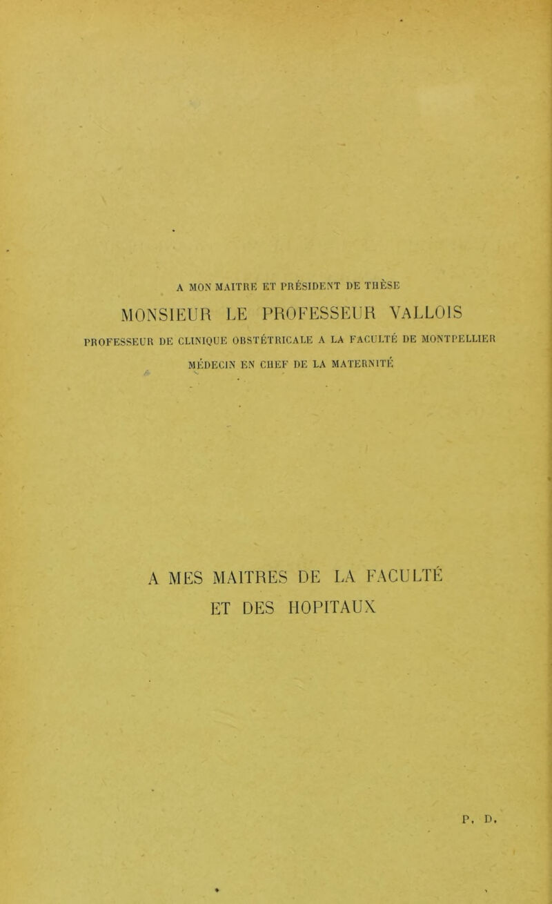 A MON MAITRE ET PRÉSIDENT DE THÈSE MONSIEUR I.E PROEESSEUR YaLLOIS PROFESSEUR DE CLINIQUE OBSTÉTRICALE A LA FACULTÉ DE MONTPELLIER MÉDECIN EN CHEF DE LA MATERNITÉ A MES MAITRES DE LA EACULTÉ ET DES HOPITAUX