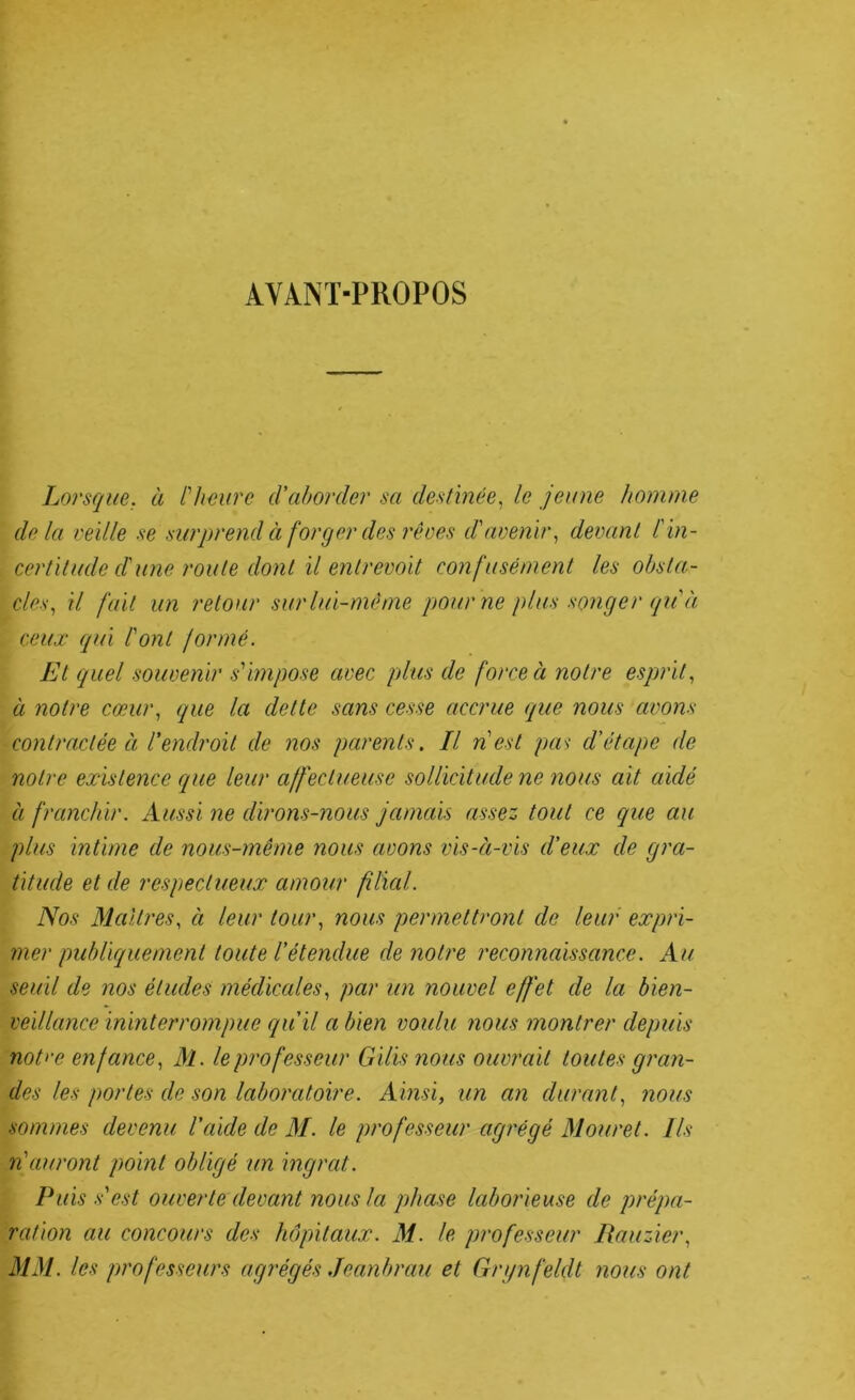 AYANT-PROPOS Lorsque, à Hieure d'aborder sa destinée., le jeune homme delà veille se surprend à forger des rêves d'avenir., devant l'in- certitude d'une route dont il entrevoit confusément les obsta- cles., il fait un retour sur lui-même pour ne plus songer qu'à ceux qui l'ont formé. Et quel souvenir s'impose avec plus de force à notre esprit., à notre cœur, que la dette sans cesse accrue que nous avons contractée à l'endroit de nos parents. Il n'est pas d'étape de notre existence que leur affectueuse sollicitude ne ?ious ait aidé à franchir. Aussi ne dirons-nous jamais assez tout ce que au plus intime de nous-même nous avons vis-à-vis d'eux de gra- titude et de respectueux amour filial. Nos Maîtres, à leur tour, nous permettront de leur expri- mer publiquement toute l'étendue de notre reconnaissance. Au seuil de nos études médicales, par un nouvel effet de la bien- veillance ininterrompue qu'il a bien voulu nous montrer depuis nott-e eyifance, M. le professeur Gilis nous ouvrait toutes gran- des les portes de son laboratoire. Ainsi, un an durant, nous sommes devenu l'aide de M. le professeur agrégé Mouret. Us n'auront point obligé un ingrat. Puis.s'est ouverte devant nous la phase laborieuse de prépa- ration au concours des hôpitaux. M. le professeur Rauzier, MM. les professeurs agrégés Jeanbrau et Grgnfeldt nous ont