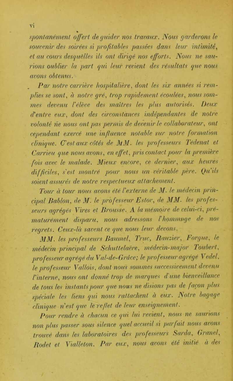 VI spontanément offert de guider nos travaux. Nous garderons le souvenir des soirées si profitables passées dans leur mthnüèy et au cours desquèlles ils ont dirigé nos efforts. Nous ne sau- rions oublier la part qui leur revient des résultats que nous avons obtenus. Par notre carrière hospitalièredont les six années si rem- plies se sont, à notre gré, trop raqmlement écoulées, nous som- mes devenu l'élève des maîtres les plus autorisés. Deux d'entre eux, dont des circonstances indépendantes de notre volonté lie nous ont pas qyermis de devenir le collaborateur, ont cependant exercé une influence notable sur notre formation clinique. C'est aux côtés de MM. les professeurs Tédenat et Carrieu que nous avons, en effet, pris contact pour la première fois avec le malade. Mieux encore, ce dernier, aux heures difficiles, s'est montré pour nous un véritable père. Qu'ils soient assurés de notre respectueux attachement. Tour à tour nous avons été l'externe de M. le médecin jjrin- cipal Bablon, de M. le professeur Estor, de MM. les profes- seurs agrégés Yires et Brousse. A la mémoire de celui-ci, pré- maturément disparu, nous adressons l'hommnge de nos regrets. Ceux-là savent ce que nous leur devons. MM. les professeurs Baumel, Truc, Bauzier, Forgue, le médecin principal de Schuttelaére, médecin-major Toubert, professeur agrégé du Vcd-de-Grcice; le professeur agrégé Vedel, le professeur Vallois, dont nous sommes successivement devenu l'interne, nous ont donné trop de marques d une bienveillance de tous les instantsj)Our que nous ne disions pas de façon plus spéciale les liens qui nous rattachent à eux. Notre bagage clinique n'est que le reflet de leur enseignement. Pour rendre à chacun ce qui lui revient, nous ne saurions non plus passer sous silence quel accueil si parfait nous avons trouvé dans les laboratoires des professeurs Sarda, Granel, Bodet et Vialleton. Par eux, nous avons été initié à des