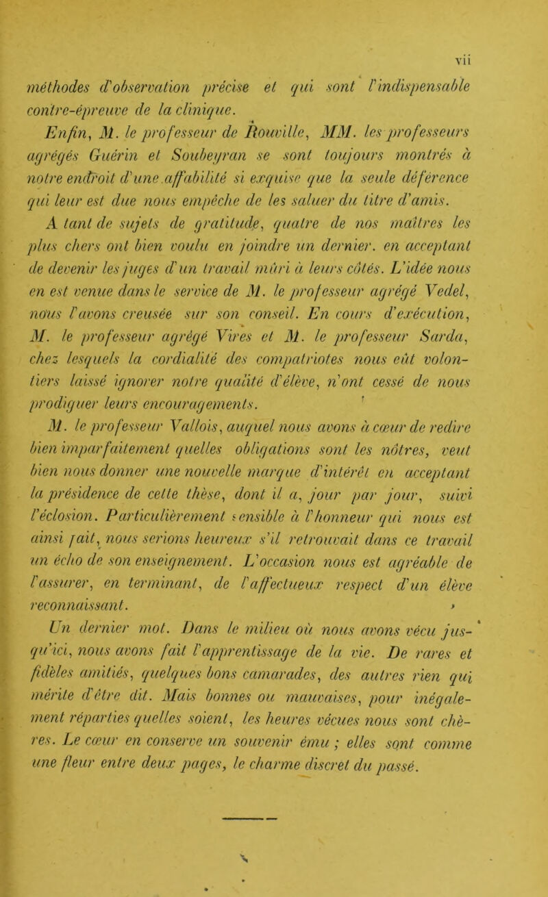 vu 4 méthodes d'observation précise et qui sont P indispensable contre-épreuve de la clinique. « Enfin^ M. le professeur de Ilouville^ MM. les professeurs acjrégés Guérin et Soubeyran se sont toujours montrés à notre endroit d'une .affabilité si exquise que la seule déférence qui leur est due nous empêche de les saluer du titre d’amis. A tant de sujets de gratitude., quatre de nos maîtres les plus chers ont bien voulu en joindre un dernier, en acceptant de devenir les juges d'un travail mûri à leurs côtés. L'idée nous en est venue dans le service de M. le professeur agrégé Vedef nous l'avons creusée sur son conseil. En cours d’exécution., » M. le profe.sseur agrégé Vires et M. le professeur Sarda., chez lesquels la cordialité des compatriotes nous eût volon- tiers laissé ignorer notre qualité d'élève., n'ont cessé de nous prodiguer leurs encouragements. ' le professeur Vallois, auquel nous avons h cœur de redire bien imparfaitement quelles obligations sont les nôtres, veut bien nous donner une nouvelle marque d'intérêt en acceptant la présidence de cette thèse, dont il a, jour par jour, suivi l’éclosion. Particulièrement sensible à l'honneur qui nous est ainsi jait,^ nous serio7is heureux s’il retrouvait dans ce travail un écho de son enseignement. L'occasion nous est agréable de l'assurer, en terminant, de l'affectueux respect d'un élève reconnaissant. > Un dernier mot. Dans le milieu où nous avons vécu jus- * qu’ici, nous avons fait l'apprentissage de la vie. De rares et fidèles amitiés, quelques bons camarades, des autres rien qui mérite d'être dit. Mais bonnes ou mauvaises, pour inégede- ment réparties quelles soient, les heures vécues nous sont chè- res. Le cœur en conserve un souvenir ému ; elles sont comme une fleur entre deux pages, le charme discret du pa.ssé. \