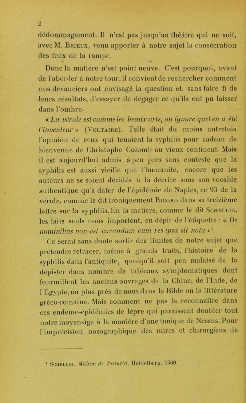 avec M. Brieux, venu apporter à notre sujet la consécration des feux de la rampe. Donc la matière n’est point neuve. C’est pourquoi, avant de rabor.ier à notre tour, il coiivientde rechercher comment nos devanciers ont envisagé la question et, sans faire fi de leurs résultats, d’essayer de dégager ce qu’ils ont pu laisser dans l’ombre. «Lu vérole est comme les beaux arls^ on ignore quel en a été iinuenleiir » (Voltaire). Telle était du moins autrefois l’opinion de ceux qui tenaient la syphilis pour cadeau de bienvenue de Christophe Colomb au vieux continent. Mais il est aujourd’hui admis à peu près sans conteste que la syphilis est aussi vieille ([ue riiumanité, encore que les auteurs ne se soient décidés à la décrire sous son vocable authentique qu’à dater de l’épidémie de Naples, ce 93 de la vérole, comme le dit ironiquement Ricord dans sa treizième lettre sur la syphilis. En la matière, comme le dit Schellig, les faits seuls nous importent, en dépit de l’étiquette : «De nominibiis non est curandiim ciim res ipsa sil nota D. Ce serait sans doute sortir des limites de notre sujet que prétendre retracer, même à grands traits, l’histoire de la syphilis dans l’antiquité, quoiqu’il soit peu malaisé de la dépister dans nombre de tableaux symptomatiques dont fourmillent les anciens ouvrages de la Chine, de l’Inde, de l’Egypte, ou plus près de nous dans la Bible ou la littérature gréco-romaine. Mais comment ne pas la reconnaître dans ces endémo-épidémies de lèpre qui paraissent doubler tout notre moven-âge à la manière d’une tunique de Nessus. Pour l’imprécision nosographique des mires et chirurgiens de ' SciiEu.io. Mahuti de Fvcuicia, Heidelberg, lôüO.