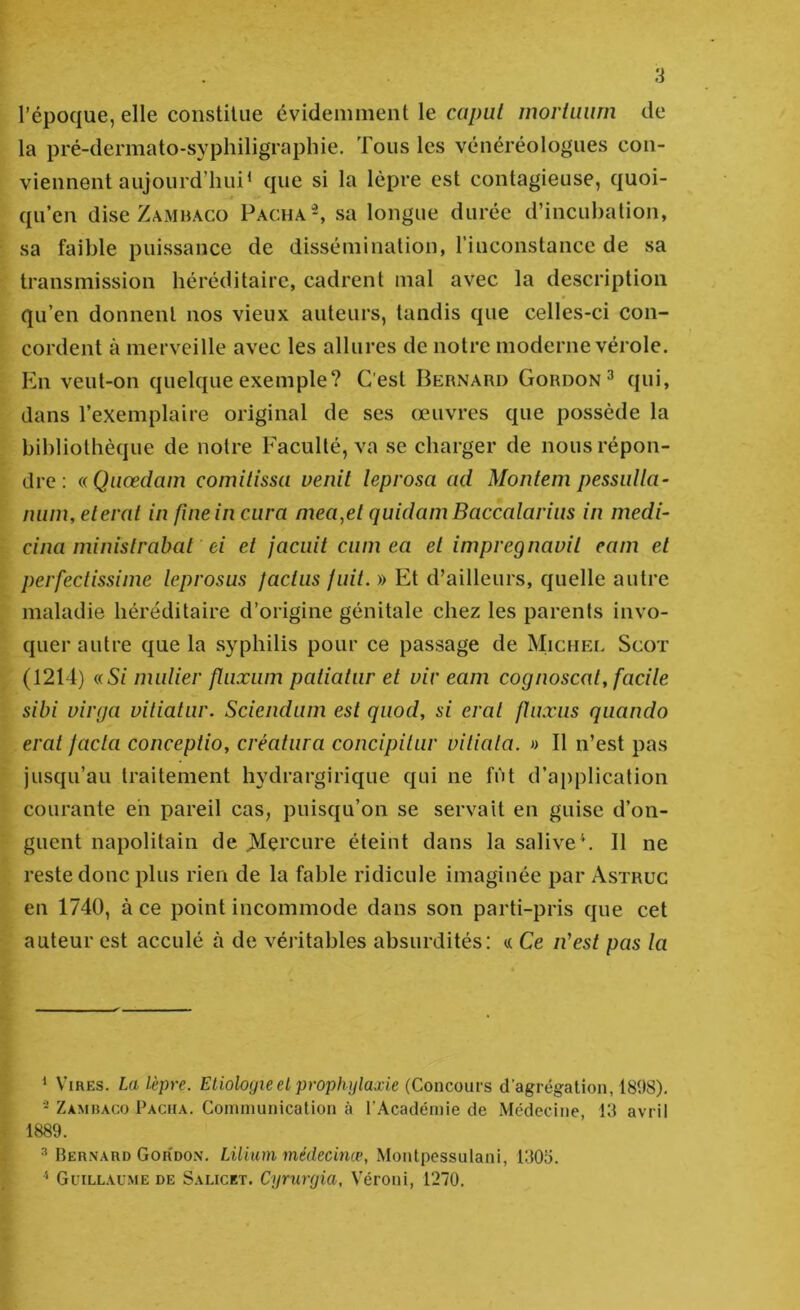 l’époque, elle constitue évidemment le capui morluum de la pré-dermato-syphiligraphie. Tous les vénéréologues con- viennent aujourd’hui* * que si la lèpre est contagieuse, quoi- qu’en dise Zambaco Pacha^ sa longue durée d’incubation, sa faible puissance de dissémination, riuconstance de sa transmission héréditaire, cadrent mal avec la description qu’en donnent nos vieux auteurs, tandis que celles-ci con- cordent à merveille avec les allures de notre moderne vérole. Pbi veut-on quelque exemple? C'est Bernard Gordon^ qui, dans l’exemplaire original de ses œuvres que possède la bibliothèque de notre Faculté, va se charger de nous répon- dre : aQiiœdam comilissa venil leprosa ad Moiitem pessidla- num,elerat in fiiieincura mea^et quidam Baccalariiis in medi- cina ministrabat ei et jaciiit ciim ea et impregnavil eam et perfectissime leprosus jactiis fuit. » Et d’ailleurs, quelle autre maladie héréditaire d’origine génitale chez les parents invo- quer autre que la syphilis pour ce passage de MicHEr. Scot (1214) (üSi nmlier flnxiim patiatiir et viv eam cognoscat, facile sibi virga vitiatiir. Sciendum est qiiod, si erat fhixus qiiando erat facta conceptio, créatiira concipitur viliala. » Il n’est pas jusqu’au traitement hydrargirique qui ne fût d’application courante eh pareil cas, puisqu’on se servait en guise d’on- guent napolitain de jVIercure éteint dans la salive^ Il ne reste donc plus rien de la fable ridicule imaginée par Astrüc en 1740, à ce point incommode dans son parti-pris que cet auteur est acculé à de véritables absurdités: « Ce n'est pas la ^ Vires. La lèpre. Etiologie et prophylaxie (Concours d’agrégation, 1808). * Zambaco Pacha. Cominunication à r.Acadéinie de Médecine, 13 avril 1889. ^ Bernard Gor'don. Lilium médecinæ, Montpessulani, 1303. Guillaume de Salicet. Cyrurgia, Véroni, 1270.