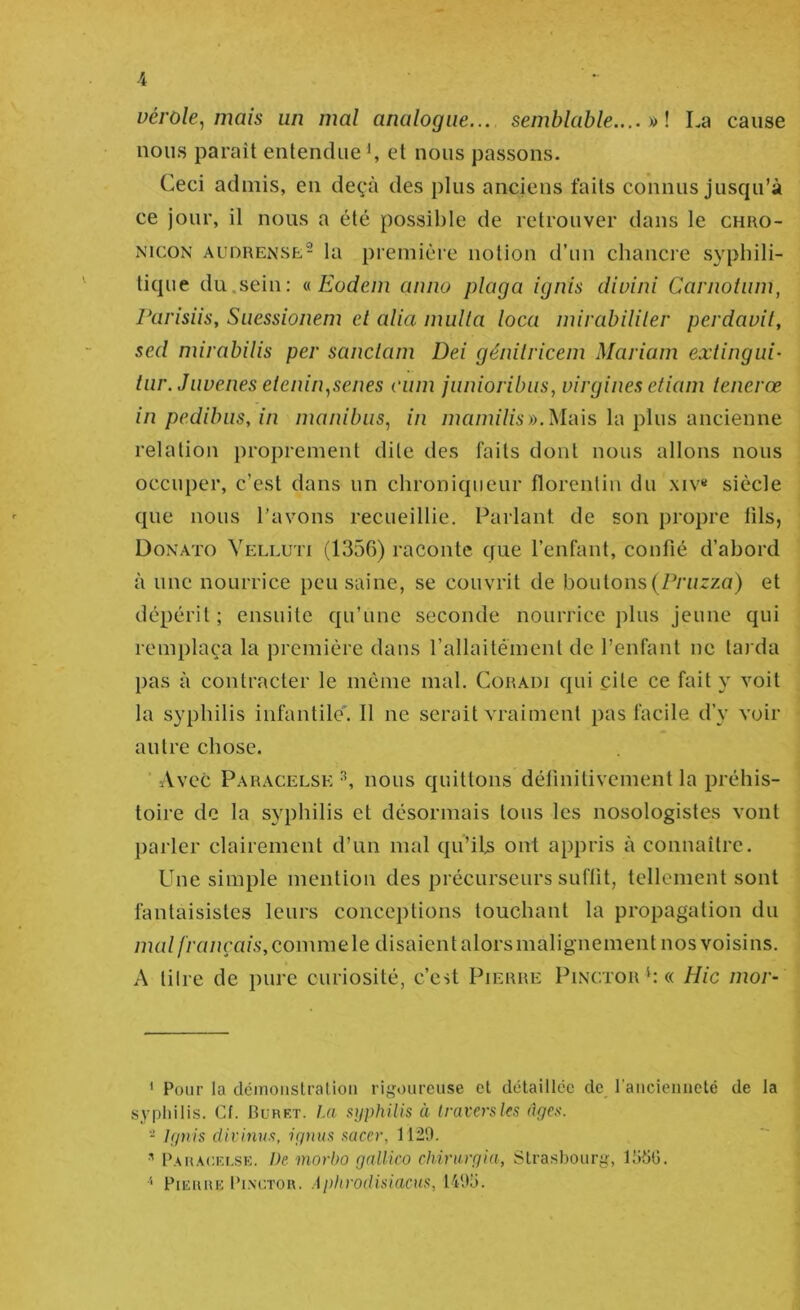 vérole, mais un mal analogue... semblable.... y>\ La cause nous paraît entendue et nous passons. Ceci admis, en deçà des plus anciens faits connus jusqu’à ce jour, il nous a été possible de retrouver dans le chro- NicoN AUDRENSE- la première notion d’un chancre syphili- tique du.sein; a Eodem anno plaga ignis diuini Carnoium, Parisiis, Suessionem et alia mulla loca mivabililer perdauit, sed mirabilis per sanclam Dei génilriceni Mariam extingui- tur. Juvenes eienin,senes cum junioribus, virgines etiam lenerœ in pedibus, in manibiis, in 77îa/?Jz7zi')).Mais la plus ancienne relation proprement dite des faits dont nous allons nous occuper, c’est dans un chroniqueur florcnlin du xiv« siècle que nous l’avons recueillie. Parlant de son propre tils, Donato Velluti (1356) raconte que l’enfant, confié d’abord à une nourrice peu saine, se couvrit de boutons (Pz’zzrza) et dépérit; ensuite qu’une seconde nourrice jilus jeune qui remplaça la première dans rallaitément de l’enfant ne tarda pas à contracter le même mal. Cüradi qui cite ce fait y voit la syphilis infantile'. 11 ne serait vraiment pas facile d’y voir autre chose. ■ Avec Paracelse ^ nous quittons définitivement la préhis- toire de la syphilis et désormais tous les nosologistes vont parler clairement d’un mal qu’ib ont appris à connaître. Une simple mention des précurseurs suffit, tellement sont fantaisistes leurs conceptions touchant la propagation du mal français,commele disaientalorsmalignement nos voisins. A tilre de pure curiosité, c’est Pierre Pinctor h « Hic mor- ' Pour la cléinoiistralion rigoureuse et détaillée de raucienneté de la syphilis. Cf. Rurf.t. La syphilis à traversles âges. - Ignis dirinus, ignus saccr, 1129. P.\u.\(:i'-i,sK. De morbo gallico chirurgia, Strasbourg, lüdG. PiEiiuE Ih.NCTOU. Aphrodisiacus, 1495.