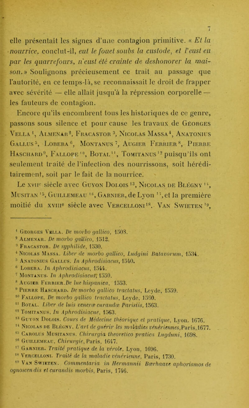 i elle présentait les signes d’une contagion primitive. « Et la ‘nourrice, conclut-il, eut le fouet soubs la custode, et Veiist eu par les qiiarrefours, iieust été crainle de deshonorer la mai- son.» Soulignons précieusement ce trait au passage que l’autorité, en ce temps-lù,se reconnaissait le droit de frapper avec sévérité — elle allait jusqu’à la répression corporelle — les fauteurs de contagion. Kneore qu’ils encombrent tous les historiques de ce genre, passons sous silence et pour cause les travau.x. de Gêorges Vei.l.v Almenar^, Fhacastor Nicor.As Massa*, Axatonius Gallus^, Lobera'’’, MontanusAugier Ferrier'*, Pierre Haschard, Fali.o^ '®, Hotal, Tomitanuspuisqu’ils ont seulement traité de rinfeclion des nourrissons, soit hérédi- tairement, soit par le fait de la nourrice. Le xviR‘ siècle avec Guyon Dolois Nicolas de Blégny ' q Mcsit.vn (iuiLLEMEAU Garnier, de Lyou ”,et la première moitié du xviiie siècle avec Vercelloni^. Van Swietex'9, ' Geokges Vklla. üe movbo rjallico, I.0OS. ^ Almenar. De movbo gallico, 1312. ^ Fracastor. De syphilide, 1330. '‘Nicolas Massa. Liber de movbo qallico, Ludgini Dalavovum, 1534. ^ .A.nato.mus Gallus. la Aphrodisiacus, 1340. ® Louera. In Aphrodisiacus, 1344. ■ Montà.nus. In Aphrodisiacus', ilmO. ® .\uGiER Ferrier.Dp lue hüpamca, 1333.  Pierre Haschard. De movbo gallico traclalus, Loyde, 1339. Fallope, De movbo gallico trnclatus, Leyde, 1330. “ Hotal. Liber de luis venevœ curandœ Parisiis, 1563. Tomitanus, In Aphrodisiacue, 1363. Gl'yo.n Dolois. Cours de Médecine théorique et pratique, Lyon, 1676. “ Nicolas de Blégny. L’art de guérir les malàdies vénériennes,Paris,[Qll. Carolus Musita.n’us. Chirurgia theorelico pratica Lugduni, 1698. Guillemeau, Chirurgie, Paris, 1647. '■ Garnier. Traité pratique de la vérole, Lyon, 1696. Vf.rcello.ni. Traité de la maladie vénérienne, Paris, 1730. Van SwiETEN. Commentaria in Ilermannii Uœrhaave aphorismos de ognoscen dis et curandis morbis, Paris, 1746.
