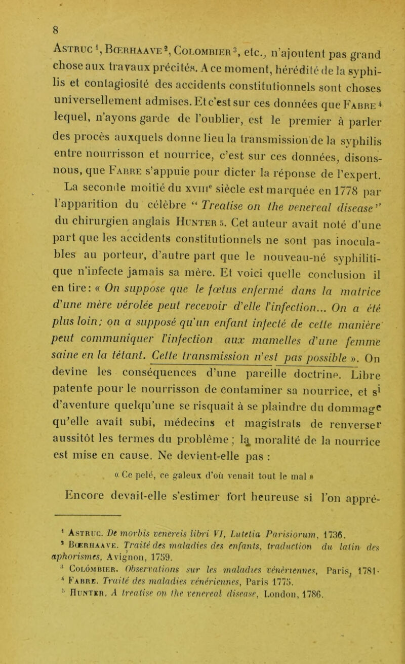 Astruc Bœrhaave* *, Colombierelc._, n’ajoutent pas grand chose aux travaux précités. A ce moment, hérédité de la syphi- lis et contagiosité des accidents constitutionnels sont choses universellement admises. Lt c’est sur ces données queFARRE* lequel, n ayons garde de l’oublier, est le premier à parler des procès auxquels donne lieu la transmission'de la syphilis entre nourrisson et nourrice, c’est sur ces données, disons- nous, que Farre s’appuie pour dicter la réponse de l’expert. La seconde moitié du xviii® siècle est marquée en 1778 par l’apparition du célèbre “ 77’en/zse on tlie uenereal disease’’ du chirurgien anglais Hunter 5. Cet auteur avait noté d’une part que les accidents constitutionnels ne sont pas inocula- bles au porteur, d’autre part que le nouveau-né syphiliti- que n’infecte jamais sa mère. Et voici quelle conclusion il en tire: « On suppose (pic le fœtus enfermé dans la matrice daine mère vérolée peut recevoir d'elle l’infection... On a été plus loin; on a supposé qu’un enfant infecté de cette manière' peut communiquer l'infection aux mamelles d'une femme saine en la tétant. Cette transmission n'est pas possible ». On devine les conséquences d’une pareille doctrine. Libre patente pour le noui-risson de contaminer sa nourrice, et d’aventure quelqu’une se risquait à se plaindre du dommage qu’elle avait subi, médecins et magistrats de renverser aussitôt les termes du problème ; la^ moralité de la nourrice est mise en cause. Ne devient-elle pas : « Ce pelé, ce galeux d’où venait tout le mal » Encore devait-elle s’estimer fort heureuse si l’on appré- ’ Astrvc. De morbis venereis libi'i VJ, Lutel'ia Pariaiorum, 1736. ’ lidCRiiAAVK. Traité fies malarlies des enfants, traduction du latin des aphorismes, Avignon, 1739. •* C01.Ô.MBIKR. Observations sur les maladies vénènennes, Paris, 17S1- * Fabre. Traité des maladies vénériennes, Paris 1773. ■' fluNTER, A h'eatise on llte venereal diseuse, London, 178G.