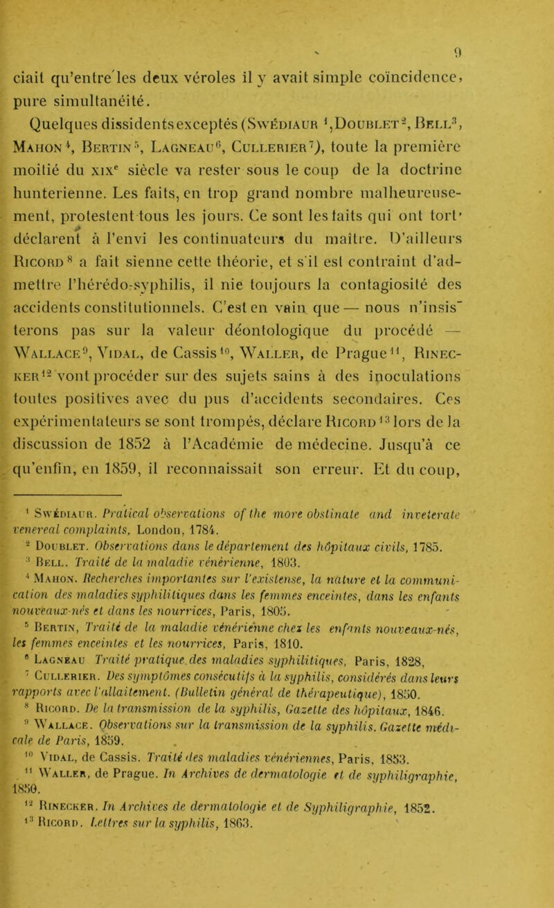 ciail qu’entre'les deux véroles il y avait simple coïncidence> pure simultanéité. Quelques dissidentsexceptés(Swkdiaur Doublet-, 13kll'’, Mahon S Bertin \ Lagneau'^, CullerierQ, toute la première moitié du xix' siècle va rester sous le coup de la doctrine himterieime. Les faits, en trop grand nombre malheureuse- ment, protestent tous les jours. Ce sont les laits qui ont tort’ déclarent à l’envi les continuateurs du maître. D’ailleurs Ricord^ a fait sienne cette théorie, et s'il est contraint d’ad- mettre l’hérédo-syphilis, il nie toujours la contagiosité des accidents constitutionnels. C’est en vain que—nous n’insis terons pas sur la valeur déontologique du procédé — Wallace”, Vidal, de CassisWaller, de Prague^^, Rinec- KER^-vont procéder sur des sujets sains à des inoculations toutes positives avec du pus d’accidents secondaires. Ces expérimentateurs se sont trompés, déclare Ricord lors de la discussion de 1852 à l’Académie de médecine. Jusqu’à ce qu’enfin, en 1859, il reconnaissait son erreur. Et du coup, ^ S\vÉm.\UR. Pralical observations of the more obslinale and invelerate ' venereal complaints, London, 1784. Doublet. Observations dans le département des hôpitaux civils, 1785. •' Bell. Traité de la maladie vénérienne, ISÜd. ^ iVI.uio.N. Recherches importantes sur l’existense, la nature et la communi- cation des maladies syphilitiques dans les femmes enceintes, dans les enfants nouveanx-nés et dans les nourrices, Paris, 1805. Bertin, Traité de la maladie vénérienne chex les enfants nouveaux-nés, les femmes enceintes et les nourrices, Paris, 1810. Lag.\e.\u Traité pratique des maladies syphilitiques, Paris, 1828, ■ CuLLERiER. Des stjmptôrnes consécutifs à la syphilis, considérés dans leurs rapports avec Tallaitement. (Bulletin général de thérapeutique), 1850. * Bicord. De la transmission de la syphilis. Gazette des hôpitaux, 1846. '■> Wallace. Observations sur la transmission de la syphilis. Gazette médi- cale de Paris, 1859. ViD.AL, de Cassis. Traité des maladies vénériennes, Paris, 1853. ” Waller, de Prague. In Archives de dermatologie et de syphiligraphie, 1850. Binecker. In Archives de dermatologie et de Syphiligraphie, 1852. tticoRD. Lettres sur la syphilis, 1863.
