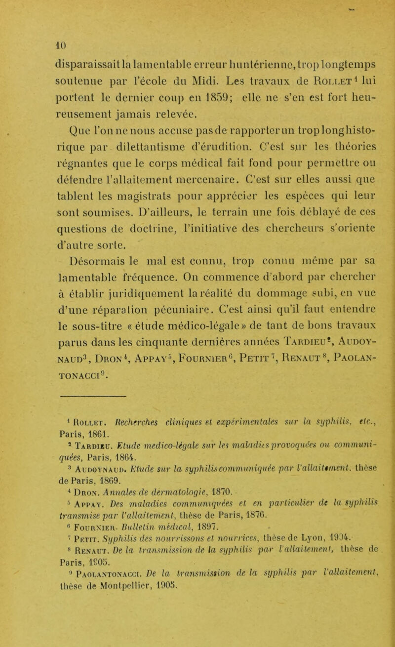 dis}îaraissait la lamentable erreur lumtériennc, trop longtemps soutenue par l’école du Midi. Les travaux de RolletMiu portent le dernier coup en 1859; elle ne s’en est fort heu- reusement jamais relevée. Que l’on ne nous accuse pasde rapporterun troplonghisto- rique par dilettantisme d’érudition. C'est sur les théories régnantes que le corps médical fait fond pour permettre ou détendre l’allaitement mercenaire. C’est sur elles aussi que tablent les magistrats pour apprécier les espèces qui leur sont soumises. D’ailleurs, le terrain une fois déblayé de ces questions de doctrine^ l’initiative des chercheurs s’oriente d’autre sorte. Désormais le mal est connu, troj) connu même par sa lamentable fréquence. On commence d’abord par chercher à établir juridiquement la réalité du dommage subi, en vue d’une réparation pécuniaire. C’est ainsi qu’il faut entendre le sous-titre « étude médico-légale» de tant de bons travaux parus dans les cinquante dernières années Tardieu* *, Audoy- NAUD^, Dron*, Appay s Fournier^’, Petit, Renaut^, Paolan- TONACCI^. ^ Rollet. Recherches cliniques et expérimentales sur la syphilis, etc., Paris, 18G1. ’ Tardiku. Etude médico-légale sur les maladiisprovoquées ou comminü- quées, Paris, 1864. ^ Audoynaud. Ehtde sur la syphiliscommimiquée par iallaitiment. thèse de Paris, 1869. Dron. Annales de dermatologie, 1870. * Appay. Des maladies communiquées et en particulier de la syphilis transmise par l’allaitement, thèse de Paris, 1876. ” Fournier- Bulletin médical, 1897. Petit. Syphilis des nourrissons et nourrices, tlièse de Lyon, 1904. * Renaut. De ia transmission de la syphilis par l’allaitement, tlièse de Paris, 1S06. ® Paolantonacci. De la transmission de la syphilis par l'allaitement, tlièse de Montpellier, lOOti.