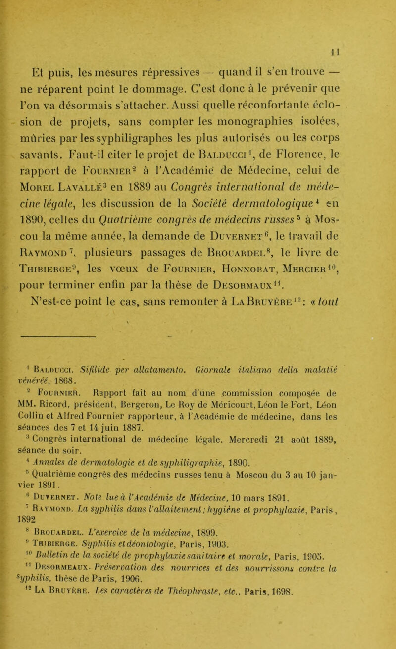 Et puis, les mesures répressives — quand il s’en trouve — ne réparent point le dommage. C’est donc à le prévenir que l’on va désormais s’attacher. Aussi quelle réconfortante éclo- - sion de projets, sans compter les monographies isolées, mûries par les syphiligraphes les plus autorisés ou les corps savants. Faut-il citer le projet de Balducci ', de Florence, le rapport de Fournier- à l’Académie de Médecine, celui de Morel Lavallk^ en 1889 au Congrès inter national de méde- cine légale, les discussion de la Société dermatologique * * en 1890, celles du Quatrième congrès de médecins russes^ à Mos- cou la même année, la demande de Duvernet*^, le travail de Raymond', plusieurs passages de Brouardel^, le livre de Thirierc.e'\ les vœux de Fournier, Honnorat, Mercier pour terminer enfin par la thèse de Desormaux'C N’est-ce point le cas, sans remonter à La Bruyère'-: «tout ' BALDUGcr. SifUide per allatamento. Giornale ilaliano délia malatié véuéréé, 18G8. Fournier. Rapport fait au nom d’une commission composée de MM. Ricord, président, Bergeron, Le Roy de Méricourt, Léon le Fort, Léon Collin et Alfred Fournier rapporteur, à l’Académie de médecine, dans les séances des 7 et 14 juin 1887.  Congrès international de médecine légale. Mercredi 21 août 1889, séance du soir. * Annales de dermatologie et de syphiligraphie, 1890. Quatrième congrès des médecins russes tenu à Moscou du 3 au 10 jan- vier 1891.  Duternet. Note lue à l’Académie de Médecine, 10 mars 1891. ‘ R.wmoni). La syphilis dans l'allaitement ; hygiène et prophylaxie, Paris, 1892  Brouardel. L’exercice de la médecine, 1899. ” Thibierge. Syphilis et déontologie, Paris, 1903. Bulletin de la société de prophylaxie sanitaire et morale, Paris, 1903.  Desormeaux. Préseroation des nourrices et des nourrissons contre la Syphilis, thèse de Paris, 1900. La Bruyère. Les caractères de Théophraste, etc., Paris, 1098.