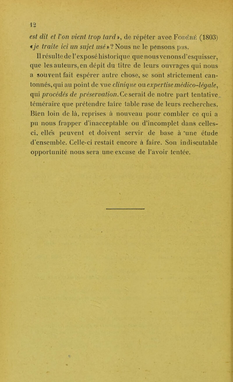 est dit et l'on vient trop tar(h, de répéter avec Fodkiîé (1803) «je traite ici un sujet «se»?Nous ne le pensons pus. Il résulte de l’exposé historique que nous venons d’esquisser, que les auteurs, en dépit du titre de leurs ouvrages qui nous a souvent fait espérer autre chose, se sont strictement can- tonnés,qui au point de vue clinique ou expertise médico-légale^ qui procédés de préservation. Cq sevaii de notre part tentative téméraire que jirétendre taire table rase de leurs recherches. Bien loin de là, reprises à nouveau pour combler ce qui a pu nous frapper d’inacceptable ou d’incomplet dans celles- ci, elles peuvent et doivent servir de hase à 'une étude d’ensemble. Celle-ci restait encore à faire. Son indiscutable opportunité nous sera une excuse de l’avoir tentée.