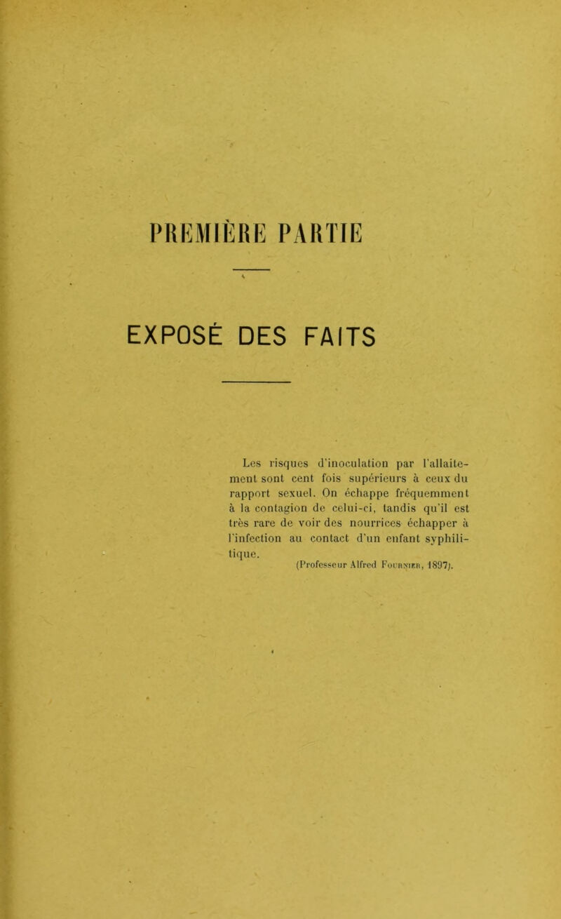 i>ui;miere partie [ EXPOSÉ DES FAITS Los risques d’inoculation par l’allaite- mcnt sont cent fois supérieurs à ceux du rapport sexuel. On échappe fréquemment à la contagion de celui-ci, tandis qu'il est très rare de voir des nourrices échapper à l’infection au contact d’un enfant syphili- tique. (Professeur .Alfred FornNiEn, 1897;.