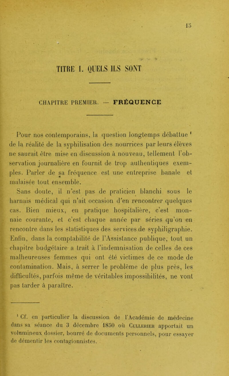 mm I. QUIÎLS ILS SONT CHAPITRE PREMIER. ~ FRÉQUENCE l’our nos conlemporuins, la question longtemps débattue ‘ de la réalité de la syphilisation des nourrices par leurs élèves ne saurait être mise en discussion à nouveau, tellement l’ob- servation journalière en fournit de trop authentiques e.x.em- ples. Parler de sa fréquence est une entreprise banale et malaisée tout ensemble. Sans doute, il n’est pas de praticien blanchi sous le harnais médical qui n’ait occasion d’en rencontrer quelques cas. Bien mieux, eu pratique hospitalière, c’est mon- naie courante, et c’est chaque année par séries qu’on en rencontre dans les statistiques des services de syphiligraphie. Bnfin, dans la comptabilité de l’Assistance publique, tout un chapitre budgétaire a trait à l’indemnisation de celles de ces malheureuses femmes qui ont été victimes de ce mode de contamination. Mais, à serrer le problème de plus près, les difficultés, parfois même de véritables impossibilités, ne vont pas tarder à paraître. * Cf. en particulier la discussion de l’Académie de médecine dans sa séance du 3 décembre 1850 où Cullerier apportait un volumineux dossier, bourré do documents personnels, pour essayer de démentir les contagionnistes.