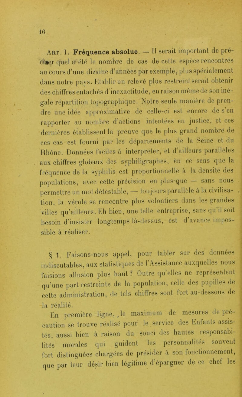 10 Art. 1. Fréquence absolue. — 11 serait important de pré- ciiifir quel a'été le nombre de cas de cette espèce rencontrés au cours d’une dizaine d’années par exemple, plus spécialement dans notre pays. Kltablirun relevé plus restreint serait ohtenii* des cliiiïres entachés d'inexactitude, en raison memede son iné- gale répartition topographique. Notre seule manière de pren- dre une idée ap[)roximative de celle-ci est encore de s en rapporter au nondjre d actions intentées en justice, et ces dernières établissent la preuve <pie le plus grand nombre de ces cas est fourni par les déparlements de la Seine et du Hbone. Données faciles à interpréter, et d’ailleurs parallèles aux chiiïres globaux des syphiligrapbes, en ce sens ipie la fréquence de la syphilis est proportionnelle à la densité des populations, avec cette [irécision en plus-que sans nous permettre un mot détestable, — toujours parallèle a la civilisa- . tion, la vérole se rencontre plus volontiers dans les grandes villes qu’ailleurs. Kli bien, une telle entreprise, sans cpi’il soit besoin d’insister longtemps là-dessus, est d avance impos- sible à réaliser. § 1. Faisons-nous appel, pour tabler sur des données indiscutables, aux statistiques de l'Assistance auxquelles nous faisions allusion plus haut? Outre quelles ne représentent qu’une part restreinte de la population, celle des pupilles de cette administration, de tels chiffres sont fort au-dessous de la réalité. Fn première ligne, ^le maximum de mesuies de pié- caution se trouve réalisé pour le service des Enfants assis- tés, aussi bien à raison du souci des hautes responsabi- lités morales ciui guident les personnalités souvent fort distinguées chargées de présider à son fonctionnement, que par leur désir bien légitime d’épargner de ce chef les