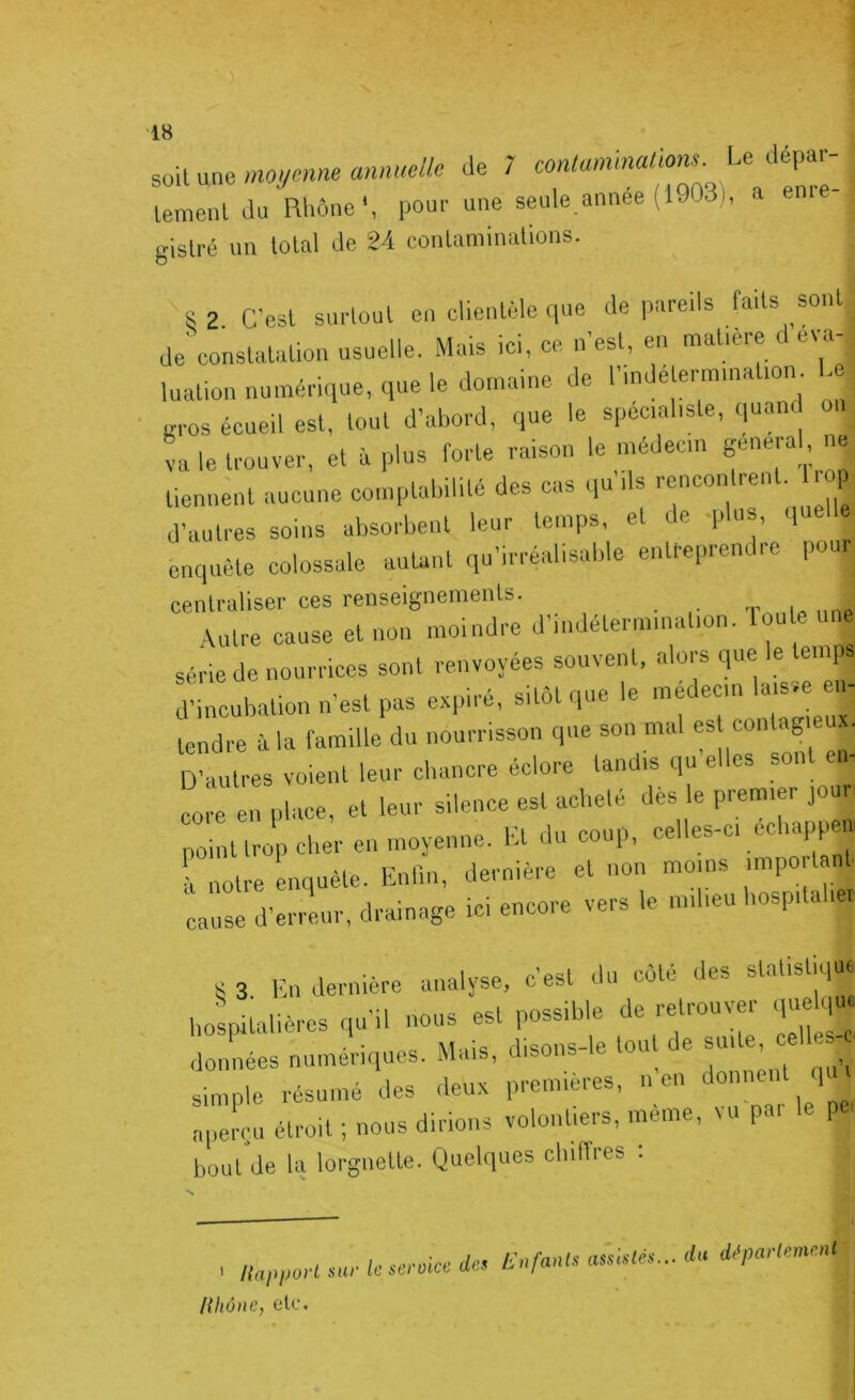 ^^Aun^moymne annuelle de 7 contammaüom. Le dépar- Lenl du Rhône L pou.- une seule.année (1903), a enne- gislré un total de 24 contaminations. s 2. C’est sui-tout en clientèle que de pareils faits sont de conslaliilion usuelle. Mais ici, ce n est, en mdlieie ewi luation numériciue. que le domaine de l’mdeterm,nation L ' gros écueil est, tout d’abord, que le spécialiste, quand onj O „ . • 1 _ /..irtcm féneral, neî va le trouver, et à plus forte raison le médecin ge . tiennent aucune comptabilité des cas qu ils rencontrent. l d’autres soins absorbent leur temps, et de qdus, quelle enquête colossale autant qu’irréalisable entreprendre pour centraliser ces renseignements. Autre cause et non moindre d’indétermination, toute une série de nourrices sont renvoyées souvent, alors que le temps d’incubation n’est pas expiré, sitôt que le médecin laisse en- tendre à la famille du nourrisson que son mal est contagieu.v. D’autres voient leur cbancre éclore tandis qu elles sont ei - en place, et leur silence est acbeté dès le premier joui point trop cber en moyenne. Et du coup, celles-ci ecbappei à notre enquête. Enlln, dernière et non moins impo tant cause d’erreur, drainage ici encore vers le milieu bospitabe. K 3. l-:n dernière analyse, c’est du côté des statistiq liospUalières qu’il nous est possible de retrouver qu qu données numériques. Mais, disons-le tout de “'‘ j ^ simple résumé des deux premières, n en donne 1 aperçu étroit ; nous dirions volontiers, même, vu par le p ■ bout de la lorgnette. Quelques cbiffies . .sur ic-sc-roic» de, Enfants du département HIlône, etc. I