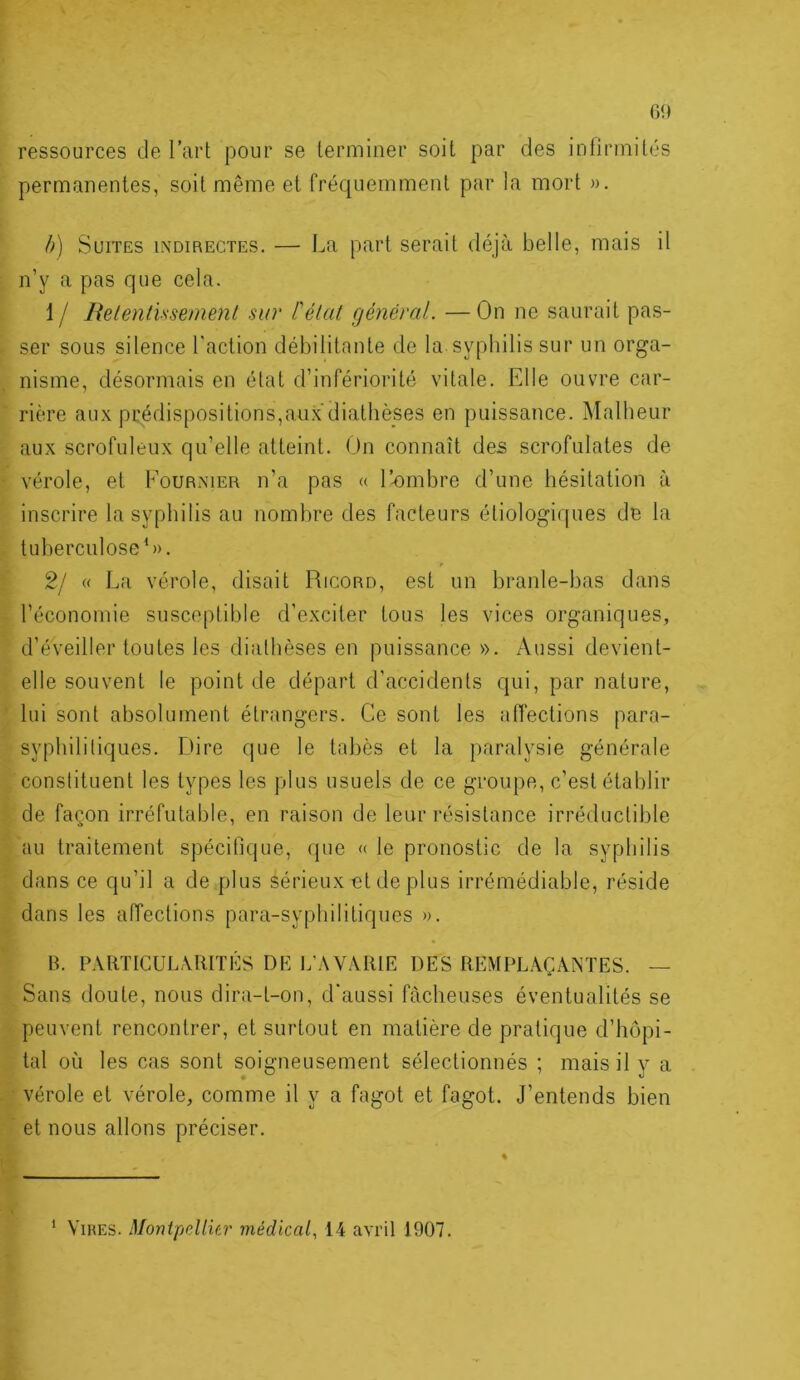 ressources de l’art pour se terminer soit par des infirmités permanentes, soit même et fréquemment par la mort ». h) Suites indirectes. — La part serait déjà belle, mais il n’y a pas que cela. 1 / Relenlissement sur l'état général. — On ne saurait pas- ser sous silence l'action débilitante de la syphilis sur un orga- nisme, désormais en état d’infériorité vitale. Elle ouvre car- rière aux prédispositions,au.\ diathèses en puissance. Malheur aux scrofuleux qu’elle atteint. On connaît des scrofulates de vérole, et Fournier n’a pas « l’-ombre d’une hésitation à inscrire la syphilis au nombre des facteurs étiologiques de la tuberculose*)). 2/ (( La vérole, disait Ricord, est un branle-bas dans l’économie susceptible d’exciter tous les vices organiques, d’éveiller toutes les diathèses en puissance». Aussi devient- elle souvent le point de départ d’accidents qui, par nature, lui sont absolument étrangers. Ce sont les aiïections para- syphililiques. fiire que le tabès et la paralysie générale constituent les types les plus usuels de ce groupe, c’est établir de façon irréfutable, en raison de leur résistance irréductible au traitement spécifique, que « le pronostic de la syphilis dans ce qu’il a de plus sérieux et de plus irrémédiable, réside dans les aiïections para-syphilitiques )). H. PARTICUL,MUTÉS DP L’AVARIE DES REMPLAÇANTES. — Sans doute, nous dira-t-on, d'aussi fâcheuses éventualités se peuvent rencontrer, et surtout en matière de pratique d’hôpi- tal où les cas sont soigneusement sélectionnés ; mais il y a vérole et vérole, comme il y a fagot et fagot. J’entends bien et nous allons préciser. ‘ Vires. MonipcUier médical, 14 avril 1907.