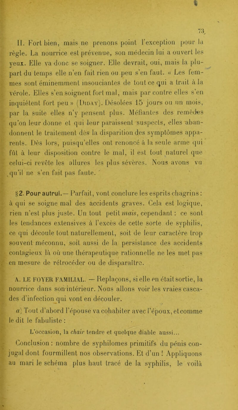 II, Fort bien, mais ne prenons point l’exception pour la règ-le. La nourrice est prévenue, son médecin lui a ouvert les yeux. Elle va donc se soigner. Elle devrait, oui, mais la plu- part du temps elle n’en fait rien ou peu s’en faut. « Les fem- mes sont éminemment insouciantes de toutcerjui a trait à la vérole. Elles s’en soignent fort mal, mais par contre elles s’en inquiètent fort peu» (Diday). Désolées 15 jours ou un mois, j)ar la suite elles n’y pensent plus. Méfiantes des remèd-es qu’on leur donne et qui leur paraissent suspects, elles aban- donnent le traitement dès la disparition des symptômes appa- rents. Dès lors, puisqu’elles ont renoncé à la seule arme (jui fût à leur disposition contre le mal, il est tout ^naturel que celui-ci revête les allures les plus sévères. Nous avons vu .qu’il ne s’en fait pas faute. §2. Pour autrui.— Parfait, vont conclure les esprits chagrins : à qui se soigne mal des accidents graves. Cela est logi([ue, rien n’est plus juste. Un tout petit cependant : ce sont les tendances extensives à l’excès de cette sorte de syphilis, ce qui découle tout naturellement, soit de leur caractère trop souvent méconnu, soit aussi de la persistance des accidents . contagieux là où une thérapeutique rationnelle ne les met pas en mesure de rétrocéder ou de disparaître. A. LE FOYER FAMILIAL. — Replaçons, si elle en était sortie, la nourrice dans son inlérieur. Nous allons voir les vraies casca- des d’infection qui vont en découler. a) Tout d’abord l’épouse va cohabiter avec l’époux, etcomme le dit le fabuliste : L’occasion, la chair tendre et quelque diable aussi... Conclusion : nombre de syphilomes primitifs du pénis con- jugal dont fourmillent nos observations. Et d’un ! Appliquons au mari le schéma plus haut tracé de la syphilis, le voilà