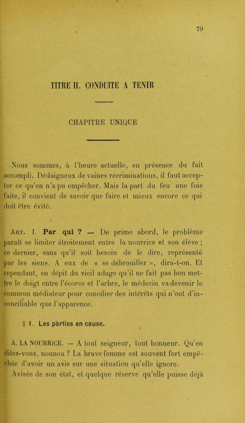 70 TITRE II. CONDUITE A TENIR CHAPITRE UNIQUE Nous sommes, à Theure actuelle, en présence du fuit accompli. Dédaigneux de vaines récriminations, il faut accep- ter ce qu’on n’a pu empêcher. Mais la part du feu une fois faite, il convient de savoir que faire et mieux encore ce qui doit être évité. I Art. I. Par qui ? — De prime abord, le problème paraît se limiter étroitement entre la nourrice et son élève ; ce dernier, sans qu’il soit besoin de le dire, représenté par les siens. A eux de « se débrouiller », dira-t7on. Et cependant, en dépit du vieil adage qu’il ne fait pas bon met- tre te doigt entre l’écorce et l’arbre, le médecin va devenir le commun médiateur pour concilier des intérêts qui n’ont d’in- conciliable que l’apparence. § 1. Les parties en cause. A. LA NOURRICE. — A tout seigneur, tout honneur. Qu’en dites-vous, nounou ? La brave femme est souvent fort empê- chée d’avoir un avis sur une situation qu’elle ignore. Avisée de son état, et quelque réserve qu’elle puisse déjà