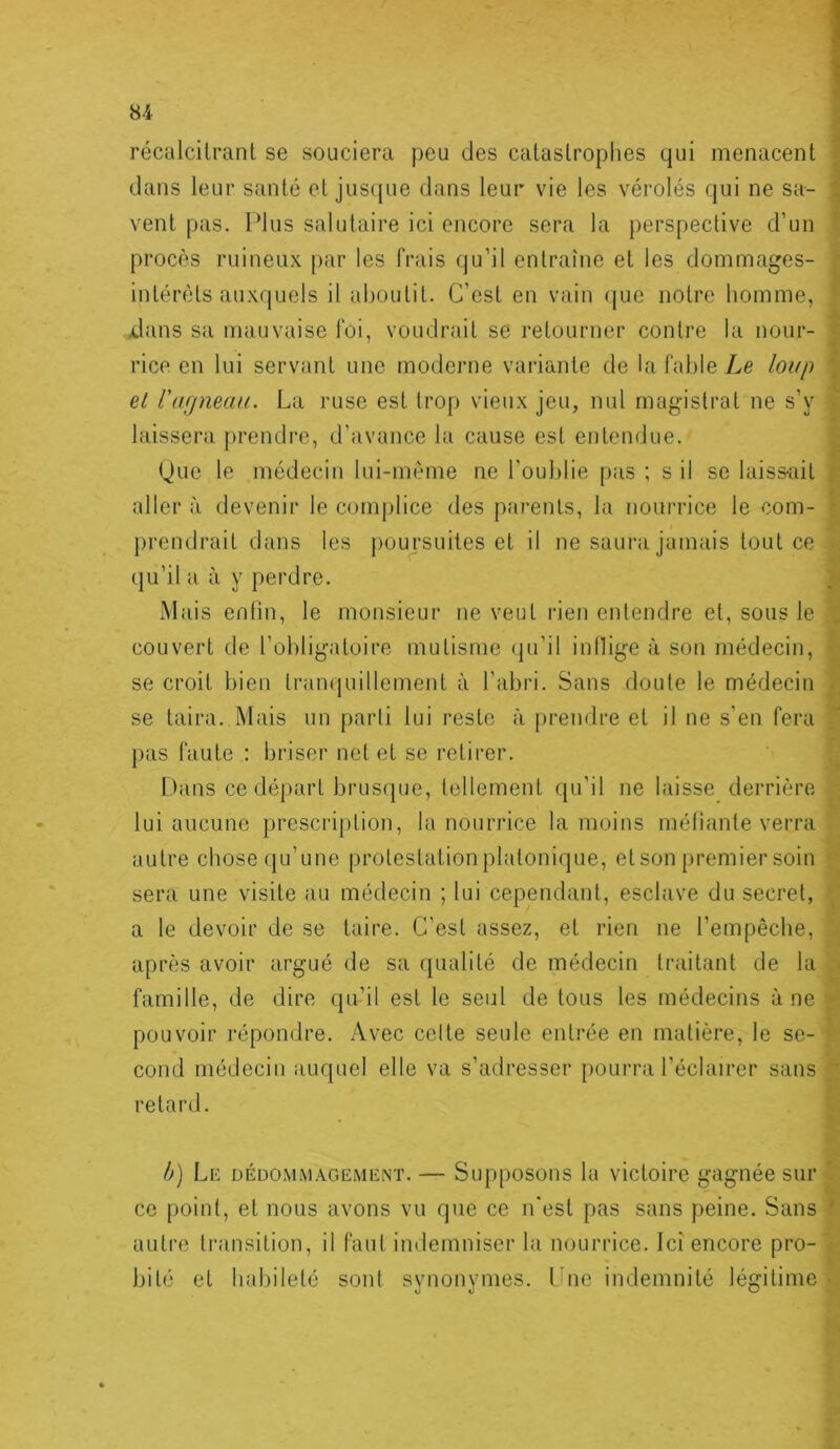 récalcitrant se souciera peu des catastrophes qui menacent dans leur santé et jus({ue dans leur vie les vérolés qui ne sa- ; vent pas. Plus salutaire ici encore sera la perspective d’un procès ruineux par les frais qu’il entraîne et les dommages- f intérêts auxquels il aboutit. C’est en vain (|ue notre homme, [ xlans sa mauvaise foi, voudrait se retourner contre la nour- | rice en lui servant une moderne variante de la fable Le loup | et l’ufjneau. La ruse est trop vieux jeu, nul magistrat ne s’y | laissera prendre, d’avance la cause est entendue. | Que le médecin lui-mème ne l'oublie [)as ; s il se laiss-ait | aller à devenir le com|)lice des parents, la nourrice le com- ^ prendrait dans les j)Oujsuites et il ne saura jamais tout ce ^ qu’il a à y perdre. ^ Mais enfin, le monsieur ne veut rien entendre et, sous le couvert de l’obligatoire mutisme <iu’il inllige à son médecin, | se croit bien tranquillement à l’abri. Sans doute le médecin se taira. Mais un parti lui reste à prendre et il ne s’en fera f pas faute : briser net et se retirer. I hins ce départ brusque, tellement qu’il ne laisse derrière lui aucune prescription, la nourrice la moins méfiante verra autre chose ([u’une protestation platonique, et son premier soin sera une visite au médecin ; lui cependant, esclave du secret, a le devoir de se taire. C'est assez, et rien ne l’empêche, après avoir argué de sa qualité de médecin traitant de la famille, de dire qu’il est le seul de tous les médecins à ne pouvoir répondre. Avec celte seule entrée en matière, le se- cond médecin auquel elle va s’adresser pourra l’éclairer sans retard. T' 5 1 V î h) Le dédomm.-vgement. — Supposons la victoire gagnée sur ^ ce point, et nous avons vu que ce n'est pas sans peine. Sans f' autre ti’ansition, il faut indemniser la nourrice. Ici encore pro- bité et habileté sont synonymes, fuie indemnité légitime s I