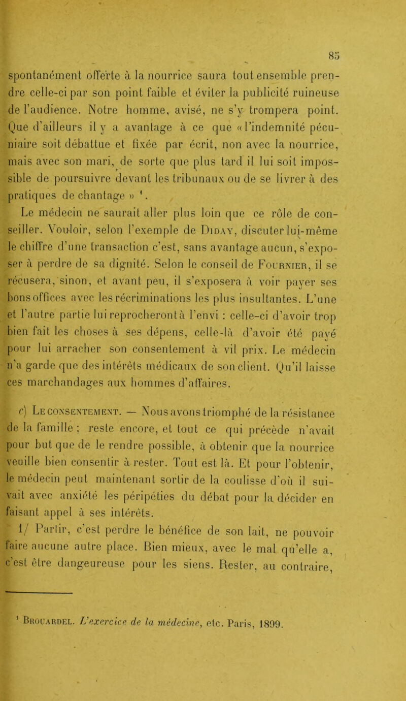 •X spontanément offerte à la nourrice saura tout ensemble pren- dre celle-ci par son point faible et éviter la publicité ruineuse de l’audience. Notre homme, avisé, ne s’y trompera point. Que d’ailleurs il y a avantage à ce que «l’indemnité pécu- niaire soit débattue et fi.\ée par écrit, non avec ta nourrice, mais avec son mari, de sorte que plus tard il lui soit impos- sible de poursuivre devant les tribunau.x ou de se livrer à des pratiques de chantage » '. Le médecin ne saurait aller plus loin que ce rôle de con- seiller. Voidoir, selon l’exemple de Diday, discuter lui-même le chilTre d’une transaction c’est, sans avantage aucun, s’expo- ser à perdre de sa dignité. Selon le conseil de Fournier, il se récusera, sinon, et avant peu, il s’exposera à voir payer ses bonsoffices avec les récriminations les plus insultantes. L’une et l’autre partie lui reprocheront à l’envi : celle-ci d’avoir trop bien fait les choses à ses dépens, celle-là d’avoir été payé pour lui arracher son consentement à vil prix. Le médecin n’a garde que des intérêts médicaux de son client. Qu’il laisse ces marchandages aux hommes d’afTaires. r) Le CONSENTEMENT. — Nous avous triomphé de la l’ésistance de la famille ; reste encore, et tout ce qui ju’écède n'avait pour but que de le rendre possible, à obtenir que la nourrice veuille bien consentir à rester. Tout est là. Et pour l’obtenir, le médecin peut maintenant sortir de la coulisse d'où il sui- vait avec anxiété les péripéties du débat pour la décider en faisant appel à ses intérêts. 1/ Partir, c’est perdre le bénéfice de son lait, ne pouvoir faire aucune autre place. Bien mieux, avec le mal qu’elle a, c’est être dangeureuse pour les siens. Rester, au contraire. ’ Brou.ardel. IJp.xercke de la médecine, etc. Paris, 1899.