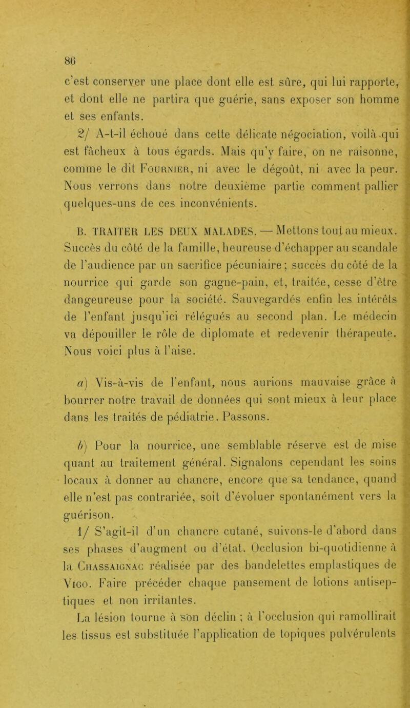 8G c’est conserver une place dont elle est sûre, qui lui rapporte, et dont elle ne partira que guérie, sans exposer son homme et ses enfants. A-t-il échoué dans cette délicate négociation, voilà.qui est fâcheux à tous égards. Mais qu'y faire, on ne raisonne, comme le dit I'ournucr, ni avec le dégoût, ni avec la peur. Nous verrons dans notre deuxième partie comment pallier quelques-uns de ces inconvénients. B. TllAITEB LES DEUX MALADES. — .Mettons tout au mieux. Succès du côté de la famille, heureuse d’échapper au scandale de l’audience par un sacrifice pécuniaire; succès du côté de la nourrice qui garde son gagne-pain, et, traitée, cesse d’ètre dangeureuse pour la société. Sauvegardés enfin les intérêts de l’enfant jusqu’ici rélégués au second [)laii. Le médecin va dépouiller le rôle de diplomate et redevenir thérapeute. Nous voici plus à l’aise. a) Vis-à-vis de l’enfant, nous aurions mauvaise grâce à bourrer notre travail de données qui sont mieux à leur place dans les traités de pédiatrie. Passons. 4) Pour la nourrice, une semblable réserve est de mise quant au traitement général. Signalons cependant les soins locaux à donner au chancre, encore que sa tendance, quand elle n’est pas contrariée, soit d’évoluer spontanément vers la guérison. 1/ S’agit-il d’un chancre cutané, suivons-le d’abord dans ses phases d’augment ou d’état. Occlusion bi-quotidienne à la Chassaign.^c réalisée par des bajidelettes emplastiques de ViGO. Paire })récéder chacjue pansement de lotions antisep- tiques et non irritantes. La lésion tourne à son déclin ; à l’occlusion qui ramollirait les tissus est substituée l’application de toj>iques pulvérulents