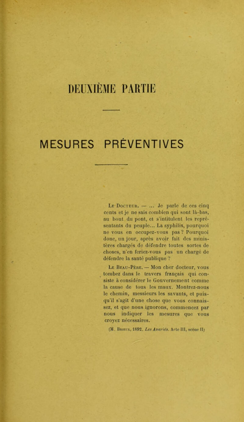 DKUMK.UK PARTIE MESURES PREVENTIVES Le Docteur. — ... .le parle de ces cinq cents et je ne sais combien qui sont là-bas, au bout du pont, et s'intitulent les repré- sentants du peuple... La syphilis, pourquoi ne vous en occupez-vous pas ? Pourquoi donc, un jour, après avoir fait des minis- tères chargés de défendre toutes sortes de choses, n’en feriez-vous pas un chargé de défendre la santé publique ? Le Beau-Père.— Mon cher docteur, vous tombez dans le travers français qui con- siste à considérer le Gouvernement comme la cause de tous les maux. Montrez-nous le chemin, messieurs les savants, et puis- qu’il s’agit d’une chose que vous connais- sez, et que nous ignorons, commencez par nous indiquer les mesures que vous croyez nécessaires. (M. BniF.rx, 189'2. Les Avariés. Aolc III, scène II;