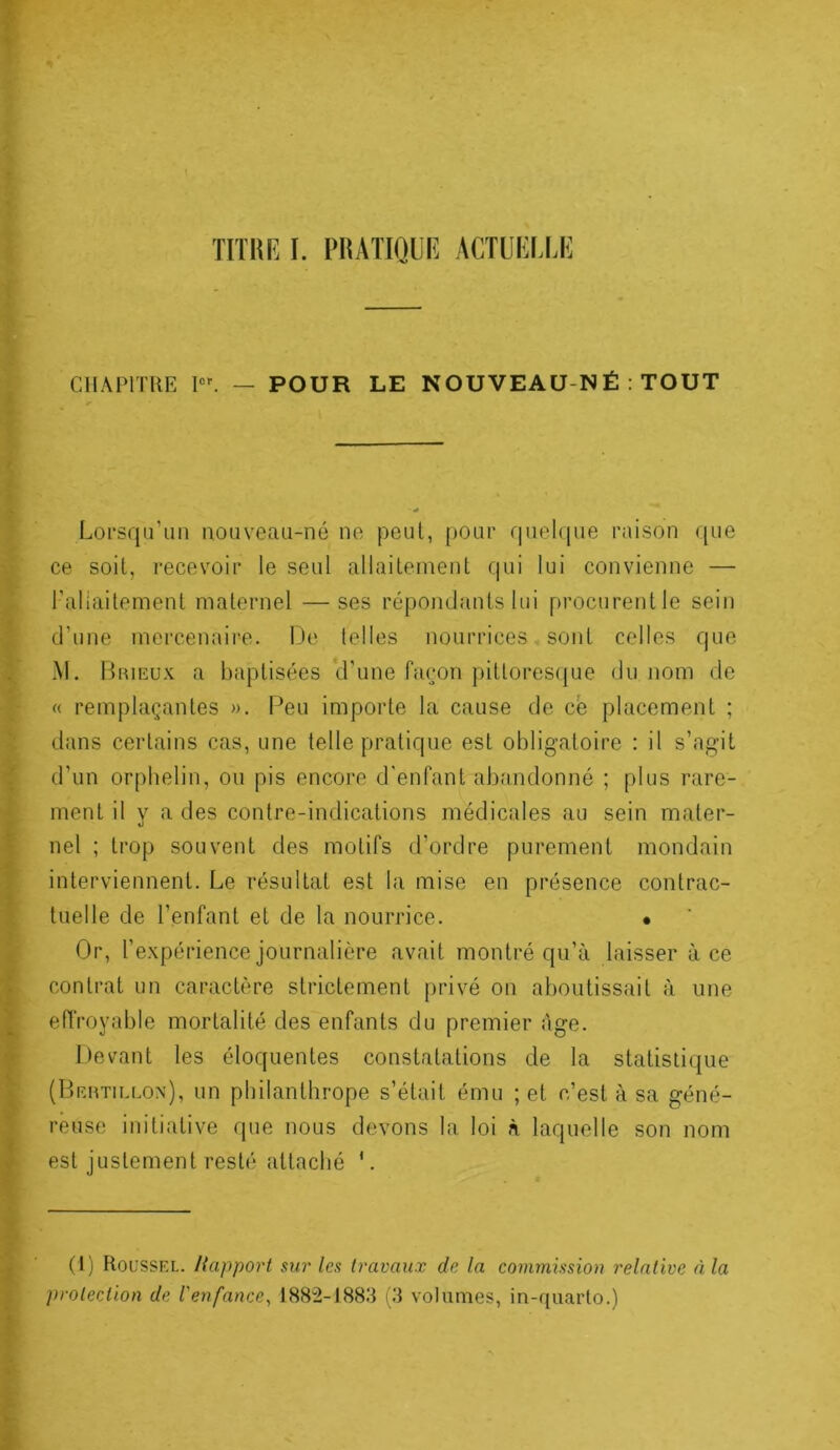 CIIAriTRE — POUR LE NOUVEAU-NÉ : TOUT Lorsqu’un nouveaii-né ne peut, pour fpiel(|ue raison (pie ce soit, recevoir le seul allaitement qui lui convienne — l'allaitement maternel —ses répomJants lui procurent le sein d’une mercenaire. De telles nourrices - sont colles que M. Brieux a baptisées d’une façon pittoresijue du nom de « remplaçantes ». F^eu importe la cause de cè placement ; dans certains cas, une telle pratique est obligatoire : il s’agit d’un orphelin, ou pis encore d'enfant abandonné ; plus rare- ment il y a des contre-indications médicales au sein mater- nel ; trop souvent des motifs d’ordre purement mondain interviennent. Le résultat est la mise en présence contrac- tuelle de l’enfant et de la nourrice. • Or, l’expérience journalière avait montré qu’à laisser à ce contrat un caractère strictement privé on aboutissait à une effroyable mortalité des enfants du premier âge. Devant les éloquentes constatations de la statistique (Beutillon), un philanthrope s’était ému ; et c’est à sa géné- réuse initiative que nous devons la loi à laquelle son nom est justement resté attaché '. (I) Roussel. Rapport sur les travaux de la commission relative à la protection de l'enfance^ 1882-1883 (3 volumes, in-quarto.)